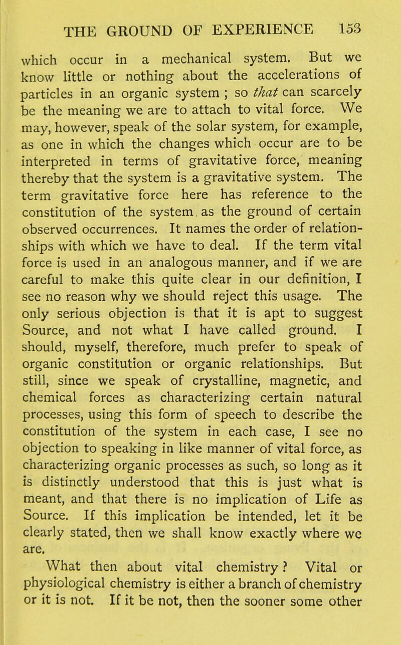 which occur in a mechanical system. But we know little or nothing about the accelerations of particles in an organic system ; so that can scarcely be the meaning we are to attach to vital force. We may, however, speak of the solar system, for example, as one in which the changes which occur are to be interpreted in terms of gravitative force, meaning thereby that the system is a gravitative system. The term gravitative force here has reference to the constitution of the system , as the ground of certain observed occurrences. It names the order of relation- ships with which we have to deal. If the term vital force is used in an analogous manner, and if we are careful to make this quite clear in our definition, I see no reason why we should reject this usage. The only serious objection is that it is apt to suggest Source, and not what I have called ground. I should, myself, therefore, much prefer to speak of organic constitution or organic relationships. But still, since we speak of crystalline, magnetic, and chemical forces as characterizing certain natural processes, using this form of speech to describe the constitution of the system in each case, I see no objection to speaking in like manner of vital force, as characterizing organic processes as such, so long as it is distinctly understood that this is just what is meant, and that there is no implication of Life as Source. If this implication be intended, let it be clearly stated, then we shall know exactly where we are. What then about vital chemistry ? Vital or physiological chemistry is either a branch of chemistry or it is not If it be not, then the sooner some other