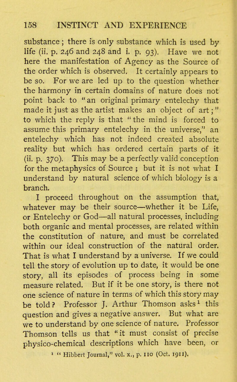 substance; there is only substance which is used by life (ii. p. 246 and 248 and i. p. 93). Have we not here the manifestation of Agency as the Source of the order which is observed. It certainly appears to be so. For we are led up to the question whether the harmony in certain domains of nature does not point back to  an original primary entelechy that made it just as the artist makes an object of art;  to which the reply is that  the mind is forced to assume this primary entelechy in the universe, an entelechy which has not indeed created absolute reality but which has ordered certain parts of it (ii. p. 370). This may be a perfectly valid conception for the metaphysics of Source ; but it is not what I understand by natural science of which biology is a branch. I proceed throughout on the assumption that, whatever may be their source—whether it be Life, or Entelechy or God—all natural processes, including both organic and mental processes, are related within the constitution of nature, and must be correlated within our ideal construction of the natural order. That is what I understand by a universe. If we could tell the story of evolution up to date, it would be one story, all its episodes of process being in some measure related. But if it be one story, is there not one science of nature in terms of which this story may be told? Professor J. Arthur Thomson asks^ this question and gives a negative answer. But what are we to understand by one science of nature. Professor Thomson tells us that it must consist of precise physico-chemical descriptions which have been, or »  Hibbert Journal, vol. x., p. 110 (Oct. 1911).