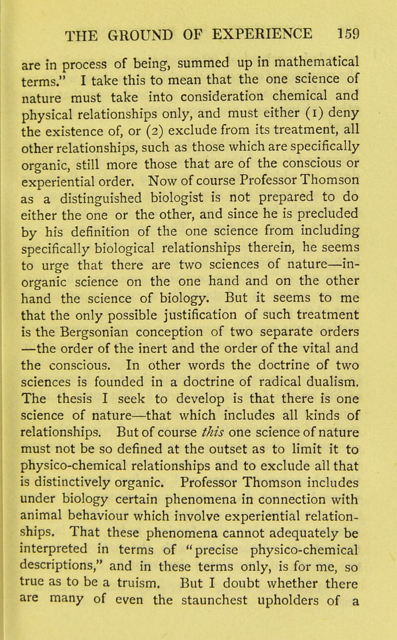 are in process of being, summed up in mathematical terms. I take this to mean that the one science of nature must take into consideration chemical and physical relationships only, and must either (i) deny the existence of, or (2) exclude from its treatment, all other relationships, such as those which are specifically organic, still more those that are of the conscious or experiential order. Now of course Professor Thomson as a distinguished biologist is not prepared to do either the one or the other, and since he is precluded by his definition of the one science from including specifically biological relationships therein, he seems to urge that there are two sciences of nature—in- organic science on the one hand and on the other hand the science of biology. But it seems to me that the only possible justification of such treatment is the Bergsonian conception of two separate orders —the order of the inert and the order of the vital and the conscious. In other words the doctrine of two sciences is founded in a doctrine of radical dualism. The thesis I seek to develop is that there is one science of nature—that which includes all kinds of relationships. But of course this one science of nature must not be so defined at the outset as to limit it to physico-chemical relationships and to exclude all that is distinctively organic. Professor Thomson includes under biology certain phenomena in connection with animal behaviour which involve experiential relation- ships. That these phenomena cannot adequately be interpreted in terms of precise physico-chemical descriptions, and in these terms only, is for me, so true as to be a truism. But I doubt whether there are many of even the staunchest upholders of a