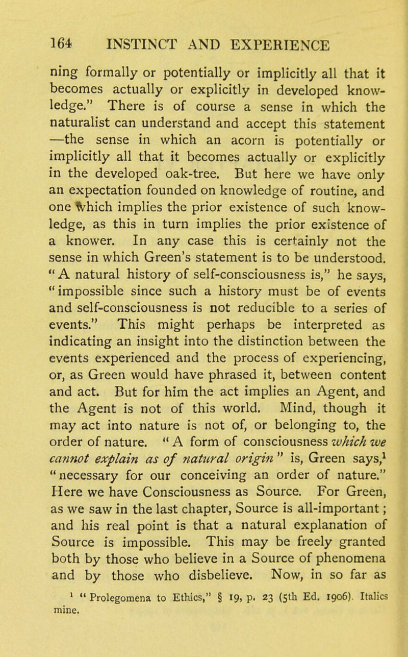 ning formally or potentially or implicitly all that it becomes actually or explicitly in developed know- ledge. There is of course a sense in which the naturalist can understand and accept this statement —the sense in which an acorn is potentially or implicitly all that it becomes actually or explicitly in the developed oak-tree. But here we have only an expectation founded on knowledge of routine, and one fi'hich implies the prior existence of such know- ledge, as this in turn implies the prior existence of a knower. In any case this is certainly not the sense in which Green's statement is to be understood.  A natural history of self-consciousness is, he says, impossible since such a history must be of events and self-consciousness is not reducible to a series of events. This might perhaps be interpreted as indicating an insight into the distinction between the events experienced and the process of experiencing, or, as Green would have phrased it, between content and act. But for him the act implies an Agent, and the Agent is not of this world. Mind, though it may act into nature is not of, or belonging to, the order of nature. '* A form of consciousness which we catmpt explain as of 7iatural origin  is, Green says,* necessary for our conceiving an order of nature. Here we have Consciousness as Source. For Green, as we saw in the last chapter, Source is all-important; and his real point is that a natural explanation of Source is impossible. This may be freely granted both by those who believe in a Source of phenomena and by those who disbelieve. Now, in so far as '  Prolegomena to Ethics, § 19, p. 23 (5th Ed. 1906). Italics mine.