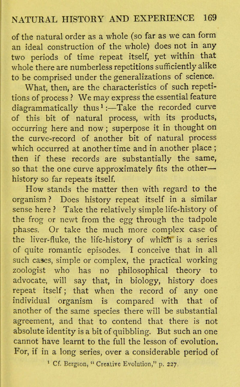 of the natural order as a whole (so far as we can form an ideal construction of the whole) does not in any two periods of time repeat itself, yet within that whole there are numberless repetitions sufficiently alike to be comprised under the generalizations of science. What, then, are the characteristics of such repeti- tions of process ? We may express the essential feature diagrammatically thus ^:—Take the recorded curve of this bit of natural process, with its products, occurring here and now; superpose it in thought on the curve-record of another bit of natural process which occurred at another time and in another place ; then if these records are substantially the same, so that the one curve approximately fits the other— history so far repeats itself. How stands the matter then with regard to the organism ? Does history repeat itself in a similar sense here ? Take the relatively simple life-history of the frog or newt from the egg through the tadpole phases. Or take the much more complex case of the liver-fluke, the life-history of whictT is a series of quite romantic episodes. I conceive that in all such cases, simple or complex, the practical working zoologist who has no philosophical theory to advocate, will say that, in biology, history does repeat itself; that when the record of any one individual organism is compared with that of another of the same species there will be substantial agreement, and that to contend that there is not absolute identity is a bit of quibbling. But such an one cannot have learnt to the full the lesson of evolution. For, if in a long series, over a considerable period of * Cf. Bcrgson,  Creative Evolution, p. 227,