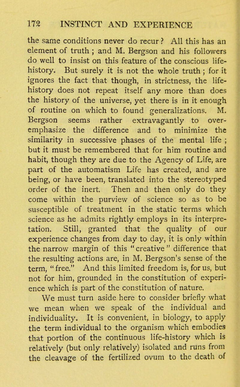 the same conditions never do recur ? All this has an element of truth ; and M, Bergson and his followers do well to insist on this feature of the conscious life- history. But surely it is not the whole truth; for it ignores the fact that though, in strictness, the life- history does not repeat itself any more than does the history of the universe, yet there is in it enough of routine on which to found generalizations. M. Bergson seems rather extravagantly to over- emphasize the difference and to minimize the similarity in successive phases of the mental life ; but it must be remembered that for him routine and habit, though they are due to the Agency of Life, are part of the automatism Life has created, and are being, or have been, translated into the stereotyped order of the inert. Then and then only do they come within the purview of science so as to be susceptible of treatment in the static terms which science as he admits rightly employs in its interpre- tation. Still, granted that the quality of our experience changes from day to day, it is only within the narrow margin of this  creative  difference that the resulting actions are, in M. Bergson's sense of the term,  free. And this limited freedom is, for us, but not for him, grounded in the constitution of experi- ence which is part of the constitution of nature. We must turn aside here to consider briefly what we mean when we speak of the individual and individuality. It is convenient, in biology, to apply the term individual to the organism which embodies that portion of the continuous life-history which is relatively (but only relatively) isolated and runs from the cleavage of the fertilized ovum to the death of