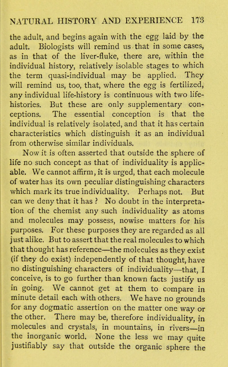 the adult, and begins again with the egg laid by the adult. Biologists will remind us that in some cases, as in that of the liver-fluke, there are, within the individual history, relatively isolable stages to which the term quasi-individual may be applied. They will remind us, too, that, where the egg is fertilized, any individual life-history is continuous with two life- histories. But these are only supplementary con- ceptions. The essential conception is that the individual is relatively isolated, and that it has certain characteristics which distinguish it as an individual from otherwise similar individuals. Now it is often asserted that outside the sphere of life no such concept as that of individuality is applic- able. We cannot affirm, it is urged, that each molecule of water has its own peculiar distinguishing characters which mark its true individuality. Perhaps not. But can we deny that it has ? No doubt in the interpreta- tion of the chemist any such individuality as atoms and molecules may possess, nowise matters for his purposes. For these purposes they are regarded as all just alike. But to assert that the real molecules to which that thought has reference—the molecules as they exist (if they do exist) independently of that thought, have no distinguishing characters of individuality—that, I conceive, is to go further than known facts justify us in going. We cannot get at them to compare in minute detail each with others. We have no grounds for any dogmatic assertion on the matter one way or the other. There may be, therefore individuality, in molecules and crystals, in mountains, in rivers in the inorganic world. None the less we may quite justifiably say that outside the organic sphere the