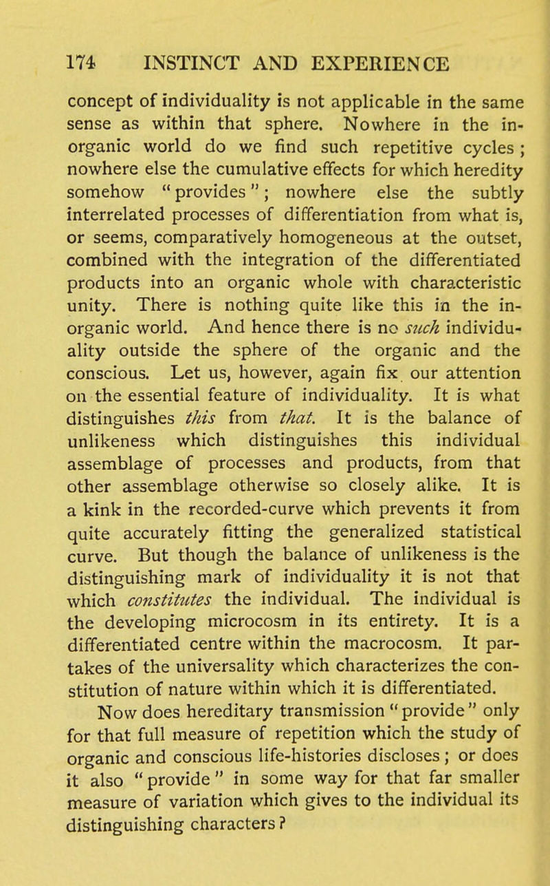 concept of individuality is not applicable in the same sense as within that sphere. Nowhere in the in- organic world do we find such repetitive cycles ; nowhere else the cumulative effects for which heredity somehow  provides; nowhere else the subtly interrelated processes of differentiation from what is, or seems, comparatively homogeneous at the outset, combined with the integration of the differentiated products into an organic whole with characteristic unity. There is nothing quite like this in the in- organic world. And hence there is no snch individu- ality outside the sphere of the organic and the conscious. Let us, however, again fix our attention on the essential feature of individuality. It is what distinguishes this from that. It is the balance of unlikeness which distinguishes this individual assemblage of processes and products, from that other assemblage otherwise so closely alike. It is a kink in the recorded-curve which prevents it from quite accurately fitting the generalized statistical curve. But though the balance of unlikeness is the distinguishing mark of individuality it is not that which constitutes the individual. The individual is the developing microcosm in its entirety. It is a differentiated centre within the macrocosm. It par- takes of the universality which characterizes the con- stitution of nature within which it is differentiated. Now does hereditary transmission  provide  only for that full measure of repetition which the study of organic and conscious life-histories discloses ; or does it also  provide  in some way for that far smaller measure of variation which gives to the individual its distinguishing characters ?