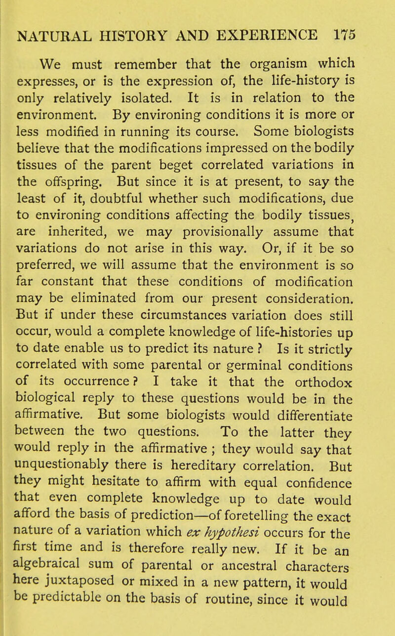 We must remember that the organism which expresses, or is the expression of, the life-history is only relatively isolated. It is in relation to the environment. By environing conditions it is more or less modified in running its course. Some biologists believe that the modifications impressed on the bodily tissues of the parent beget correlated variations in the offspring. But since it is at present, to say the least of it, doubtful whether such modifications, due to environing conditions affecting the bodily tissues, are inherited, we may provisionally assume that variations do not arise in this way. Or, if it be so preferred, we will assume that the environment is so far constant that these conditions of modification may be eliminated from our present consideration. But if under these circumstances variation does still occur, would a complete knowledge of life-histories up to date enable us to predict its nature } Is it strictly correlated with some parental or germinal conditions of its occurrence ? I take it that the orthodox biological reply to these questions would be in the affirmative. But some biologists would differentiate ( between the two questions. To the latter they would reply in the affirmative ; they would say that unquestionably there is hereditary correlation. But j they might hesitate to affirm with equal confidence that even complete knowledge up to date would afford the basis of prediction—of foretelling the exact nature of a variation which ex hypothesi occurs for the first time and is therefore really new. If it be an algebraical sum of parental or ancestral characters here juxtaposed or mixed in a new pattern, it would be predictable on the basis of routine, since it would