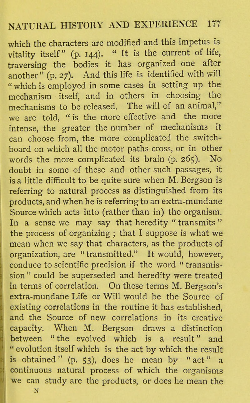 which the characters are modified and this impetus is vitality itself (p. 144).  It is the current of life, traversing the bodies it has organized one after another  (p. 27). And this life is identified with will  which is employed in some cases in setting up the mechanism itself, and in others in choosing the mechanisms to be released. The will of an animal, we are told,  is the more effective and the more intense, the greater the number of mechanisms it can choose from, the more complicated the switch- board on which all the motor paths cross, or in other words the more complicated its brain (p. 265). No doubt in some of these and other such passages, it is a little difficult to be quite sure when M. Bergson is referring to natural process as distinguished from its products, and when he is referring to an extra-mundane Source which acts into (rather than in) the organism. In a sense we may say that heredity  transmits the process of organizing ; that I suppose is what we mean when we say that characters, as the products of organization, are  transmitted. It would, however, conduce to scientific precision if the word  transmis- sion  could be superseded and heredity were treated in terms of correlation. On these terms M. Bergson's extra-mundane Life or Will would be the Source of existing correlations in the routine it has established, and the Source of new correlations in its creative capacity. When M. Bergson draws a distinction between  the evolved which is a result and  evolution itself which is the act by which the result is obtained (p. 53), does he mean by act a continuous natural process of which the organisms we can study are the products, or does he mean the N