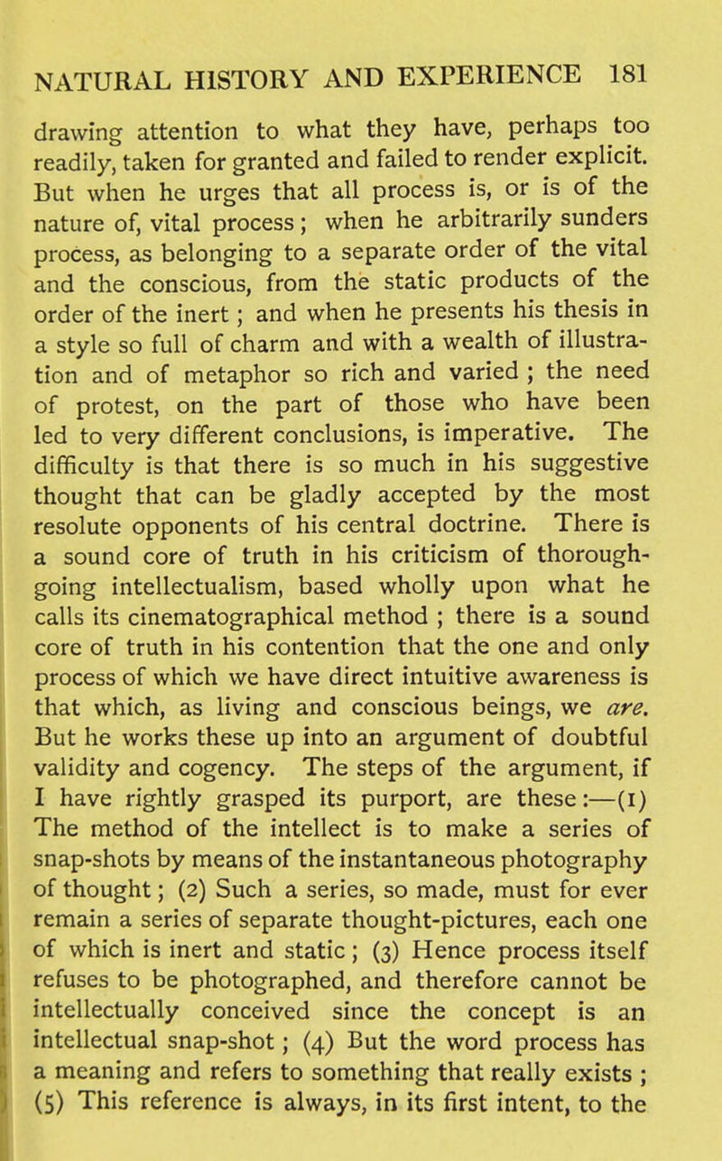 drawing attention to what they have, perhaps too readily, taken for granted and failed to render explicit. But when he urges that all process is, or is of the nature of, vital process; when he arbitrarily sunders process, as belonging to a separate order of the vital and the conscious, from the static products of the order of the inert; and when he presents his thesis in a style so full of charm and with a wealth of illustra- tion and of metaphor so rich and varied ; the need of protest, on the part of those who have been led to very different conclusions, is imperative. The difficulty is that there is so much in his suggestive thought that can be gladly accepted by the most resolute opponents of his central doctrine. There is a sound core of truth in his criticism of thorough- going intellectualism, based wholly upon what he calls its cinematographical method ; there is a sound core of truth in his contention that the one and only process of which we have direct intuitive awareness is that which, as living and conscious beings, we are. But he works these up into an argument of doubtful validity and cogency. The steps of the argument, if I have rightly grasped its purport, are these;—(i) The method of the intellect is to make a series of snap-shots by means of the instantaneous photography of thought; (2) Such a series, so made, must for ever remain a series of separate thought-pictures, each one of which is inert and static; (3) Hence process itself refuses to be photographed, and therefore cannot be intellectually conceived since the concept is an intellectual snap-shot; (4) But the word process has a meaning and refers to something that really exists ; (5) This reference is always, in its first intent, to the