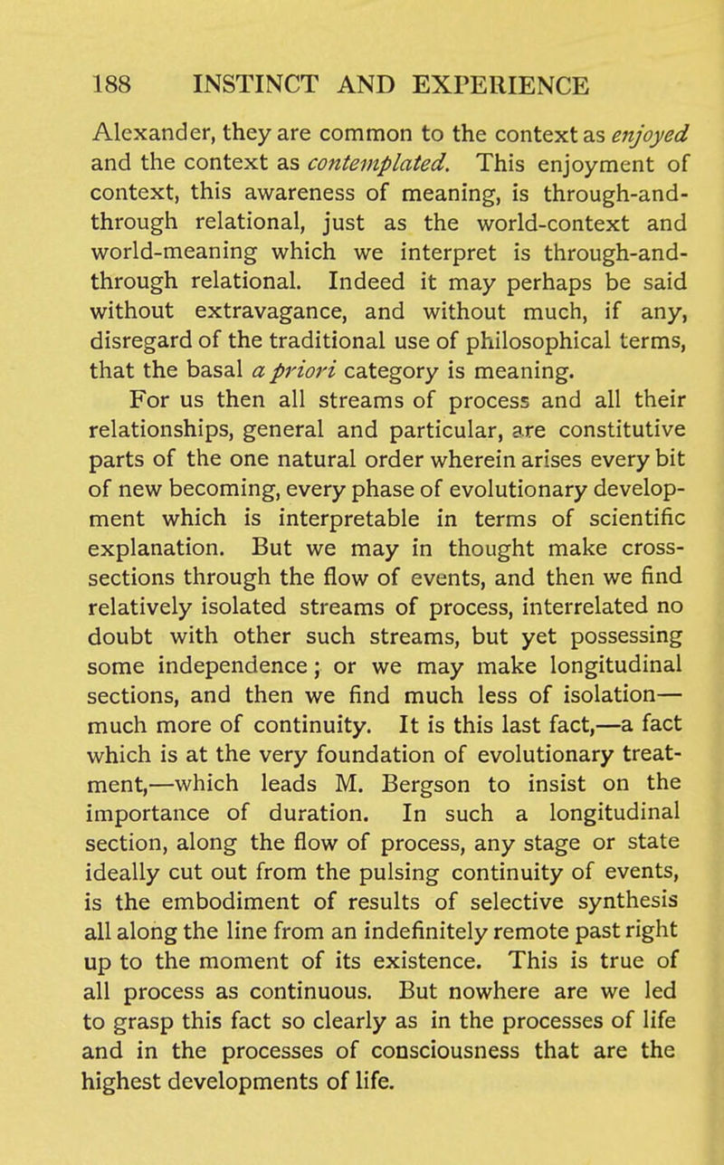 Alexander, they are common to the context as enjoyed and the context as contemplated. This enjoyment of context, this awareness of meaning, is through-and- through relational, just as the world-context and world-meaning which we interpret is through-and- through relational. Indeed it may perhaps be said without extravagance, and without much, if any, disregard of the traditional use of philosophical terms, that the basal a priori category is meaning. For us then all streams of process and all their relationships, general and particular, are constitutive parts of the one natural order wherein arises every bit of new becoming, every phase of evolutionary develop- ment which is interpretable in terms of scientific explanation. But we may in thought make cross- sections through the flow of events, and then we find relatively isolated streams of process, interrelated no doubt with other such streams, but yet possessing some independence; or we may make longitudinal sections, and then we find much less of isolation— much more of continuity. It is this last fact,—a fact which is at the very foundation of evolutionary treat- ment,—which leads M. Bergson to insist on the importance of duration. In such a longitudinal section, along the flow of process, any stage or state ideally cut out from the pulsing continuity of events, is the embodiment of results of selective synthesis all along the line from an indefinitely remote past right up to the moment of its existence. This is true of all process as continuous. But nowhere are we led to grasp this fact so clearly as in the processes of life and in the processes of consciousness that are the highest developments of life.