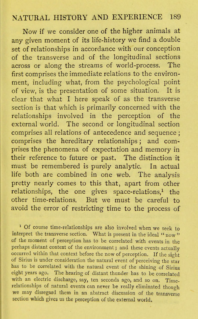 Now if we consider one of the higher animals at any given moment of its life-history we find a double set of relationships in accordance with our conception of the transverse and of the longitudinal sections across or along the streams of world-process. The first comprises the immediate relations to the environ- ment, including what, from the psychological point of view, is the presentation of some situation. It is clear that what I here speak of as the transverse section is that which is primarily concerned with the relationships involved in the perception of the external world. The second or longitudinal section comprises all relations of antecedence and sequence ; comprises the hereditary relationships; and com- prises the phenomena of expectation and memory in their reference to future or past. The distinction it must be remembered is purely analytic. In actual life both are combined in one web. The analysis pretty nearly comes to this that, apart from other relationships, the one gives space-relations,^ the other time-relations. But we must be careful to avoid the error of restricting time to the process of * Of course time-relationships are also involved when we seek to interpret the transverse section. What is present in the ideal  now  of the moment of perception has to be correlated with events in the perhaps distant context of the environment; and these events actually occurred within that context before the now of perception. If the sight of Sirius is under consideration the natural event of perceiving the star has to be correlated with the natural event of the shining of Sirius eight years ago. The hearing of distant thunder has to be correlated with an electric discharge, say, ten seconds ago, and so on. Time- relationships of natural events can never be really eliminated though we may disregard them in an abstract discussion of the transverse section which gives us the perception of the external world.