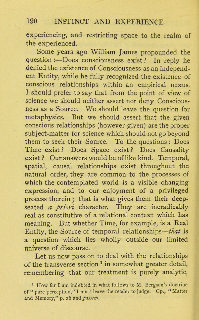experiencing, and restricting space to the realm of the experienced. Some years ago William James propounded the question :—Does consciousness exist ? In reply he denied the existence of Consciousness as an independ- ent Entity, while he fully recognized the existence of conscious relationships within an empirical nexus. I should prefer to say that from the point of view of science we should neither assert nor deny Conscious- ness as a Source. We should leave the question for metaphysics. But we should assert that the given conscious relationships (however given) are the proper subject-matter for science which should not go beyond them to seek their Source. To the questions : Does Time exist} Does Space exist ? Does Causality exist} Our answers would be of like kind. Temporal, spatial, causal relationships exist throughout the natural order, they are common to the processes of which the contemplated world is a visible changing expression, and to our enjoyment of a privileged process therein ; that is what gives them their deep- seated a priori character. They are ineradicably real as constitutive of a relational context which has meaning. But whether Time, for example, is a Real Entity, the Source of temporal relationships—that is a question which lies wholly outside our limited universe of discourse. Let us now pass on to deal with the relationships of the transverse section ^ in somewhat greater detail, remembering that our treatment is purely analytic, ' How far I am indebted in what follows to M. Bergson's doctrine of  pure perception, I must leave the reader to judge. Cp,, Matter and Memory, p. 26 and passim.