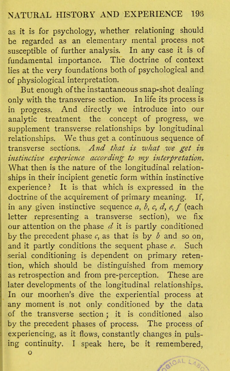 as it is for psychology, whether relationing should be regarded as an elementary mental process not susceptible of further analysis. In any case it is of fundamental importance. The doctrine of context lies at the very foundations both of psychological and of physiological interpretation. But enough of the instantaneous snap-shot dealing only with the transverse section. In life its process is in progress. And directly we introduce into our analytic treatment the concept of progress, we supplement transverse relationships by longitudinal relationships. We thus get a continuous sequence of transverse sections. And that is what we get in instinctive experience according to my interpretation. What then is the nature of the longitudinal relation- ships in their incipient genetic form within instinctive experience? It is that which is expressed in the doctrine of the acquirement of primary meaning. If, in any given instinctive sequence c, d, e,f (each letter representing a transverse section), we fix our attention on the phase d it is partly conditioned by the precedent phase c, as that is by b and so on, and it partly conditions the sequent phase e. Such serial conditioning is dependent on primary reten- tion, which should be distinguished from memory as retrospection and from pre-perception. These are later developments of the longitudinal relationships. In our moorhen's dive the experiential process at any moment is not only conditioned by the data of the transverse section; it is conditioned also by the precedent phases of process. The process of experiencing, as it flows, constantly changes in puls- ing continuity. I speak here, be it remembered, o