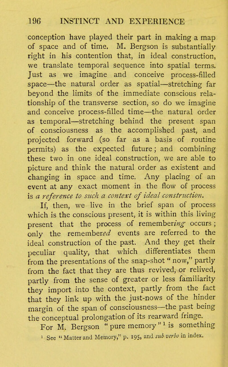 conception have played their part in making a map of space and of time, M. Bergson is substantially right in his contention that, in ideal construction, we translate temporal sequence into spatial terms. Just as we imagine and conceive process-filled space—the natural order as spatial—stretching far beyond the limits of the immediate conscious rela- tionship of the transverse section, so do we imagine and conceive process-filled time—the natural order as temporal—stretching behind the present span of consciousness as the accomplished past, and projected forward (so far as a basis of routine permits) as the expected future; and combining these two in one ideal construction, we are able to picture and think the natural order as existent and changing in space and time. Any placing of an event at any exact moment in the flow of process is a reference to such a context of ideal constructiofi. If, then, we live in the brief span of process which is the conscious present, it is within this living present that the process of remember^w^ occurs; only the remember^'^ events are referred to the ideal construction of the past. And they get their peculiar quality, that which differentiates them from the presentations of the snap-shot  now, partly from the fact that they are thus revived, or relived, partly from the sense of greater or less familiarity they import into the context, partly from the fact that they link up with the just-nows of the hinder margin of the span of consciousness—the past being the conceptual prolongation of its rearward fringe. For M. Bergson  pure memory  ^ is something 1 See  Matter and Memory, p. I95« and sub verbo in index.