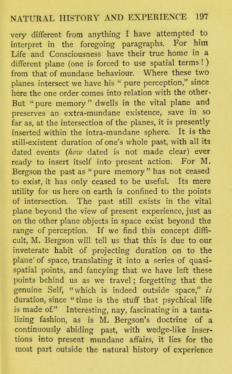 very diflferent from anything I have attempted to interpret in the foregoing paragraphs. For him Life and Consciousness have their true home in a different plane (one is forced to use spatial terms ! ) from that of mundane behaviour. Where these two planes intersect we have his  pure perception, since here the one order comes into relation with the other- But  pure memory  dwells in the vital plane and preserves an extra-mundane existence, save in so far as, at the intersection of the planes, it is presently inserted within the intra-mundane sphere. It is the still-existent duration of one's whole past, with all its dated events {how dated is not made clear) ever ready to insert itself into present action. For M. Bergson the past as  pure memory  has not ceased to exist, it has only ceased to be useful. Its mere utility for us here on earth is confined to the points of intersection. The past still exists in the vital plane beyond the view of present experience, just as on the other plane objects in space exist beyond the range of perception. If we find this concept diffi- cult, M. Bergson will tell us that this is due to our inveterate habit of projecting duration on to the plane' of space, translating it into a series of quasi- spatial points, and fancying that we have left these points behind us as we travel; forgetting that the genuine Self, which is indeed outside space, is duration, since  time is the stuff that psychical life is made of Interesting, nay, fascinating in a tanta- lizing fashion, as is M. Bergson's doctrine of a continuously abiding past, with wedge-like inser- tions into present mundane affairs, it lies for the most part outside the natural history of experience