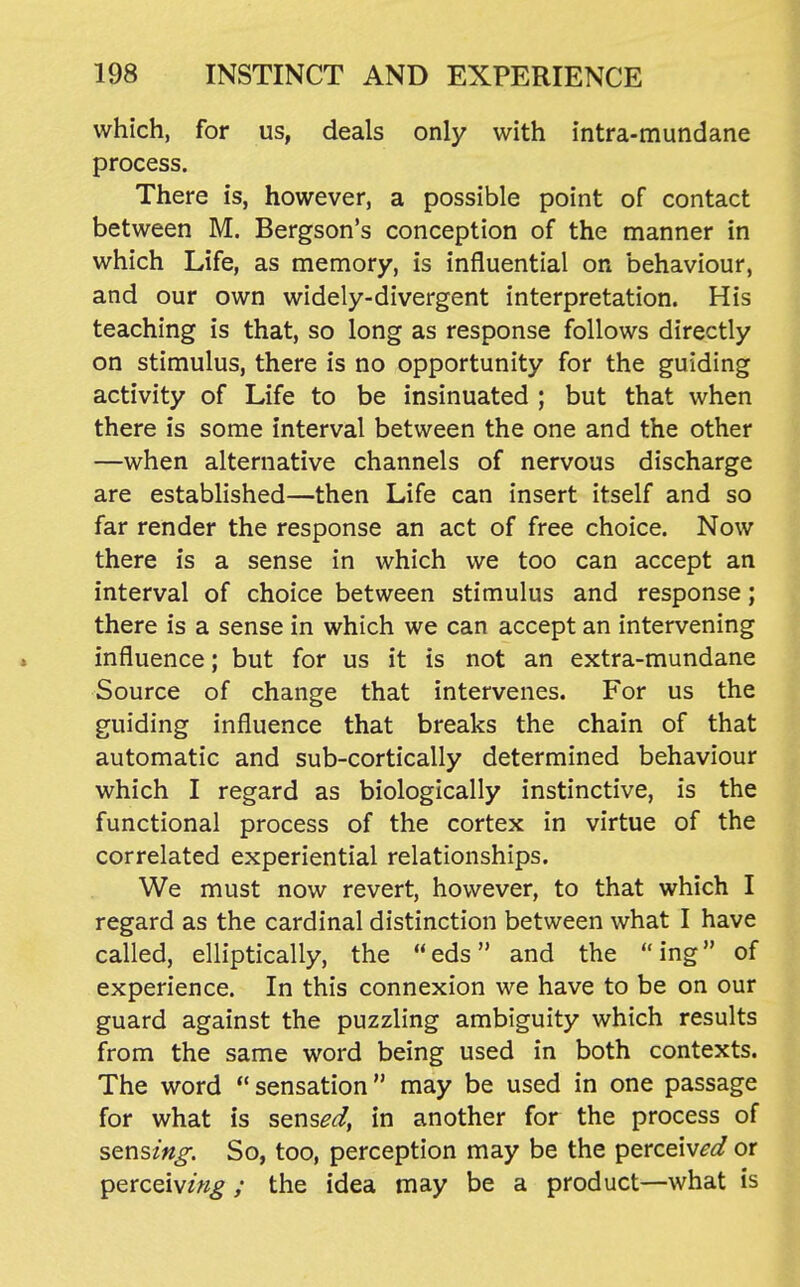 which, for us, deals only with intra-mundane process. There is, however, a possible point of contact between M. Bergson's conception of the manner in which Life, as memory, is influential on behaviour, and our own widely-divergent interpretation. His teaching is that, so long as response follows directly on stimulus, there is no opportunity for the guiding activity of Life to be insinuated ; but that when there is some interval between the one and the other —when alternative channels of nervous discharge are established—then Life can insert itself and so far render the response an act of free choice. Now there is a sense in which we too can accept an interval of choice between stimulus and response; there is a sense in which we can accept an intervening influence; but for us it is not an extra-mundane Source of change that intervenes. For us the guiding influence that breaks the chain of that automatic and sub-cortically determined behaviour which I regard as biologically instinctive, is the functional process of the cortex in virtue of the correlated experiential relationships. We must now revert, however, to that which I regard as the cardinal distinction between what I have called, elliptically, the eds and the ing of experience. In this connexion we have to be on our guard against the puzzling ambiguity which results from the same word being used in both contexts. The word  sensation may be used in one passage for what is sens,?^, in another for the process of sens/«^. So, too, perception may be the perceiv^<i or perceiv/«^; the idea may be a product—what is