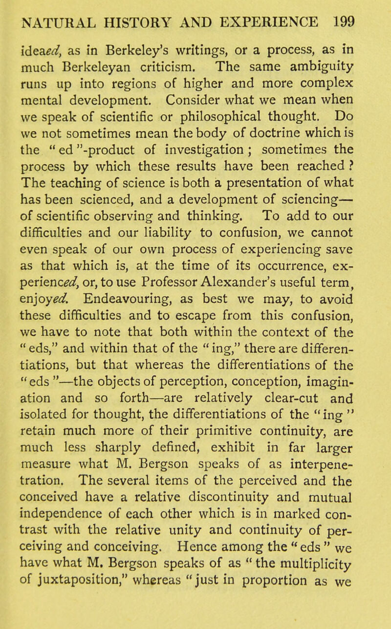 ide&ed, as in Berkeley's writings, or a process, as in much Berkeleyan criticism. The same ambiguity runs up into regions of higher and more complex mental development. Consider what we mean when we speak of scientific or philosophical thought. Do we not sometimes mean the body of doctrine which is the  ed -product of investigation ; sometimes the process by which these results have been reached > The teaching of science is both a presentation of what has been scienced, and a development of sciencing— of scientific observing and thinking. To add to our difficulties and our liability to confusion, we cannot even speak of our own process of experiencing save as that which is, at the time of its occurrence, ex- perience^, or, to use Professor Alexander's useful term, enjoyed. Endeavouring, as best we may, to avoid these difficulties and to escape from this confusion, we have to note that both within the context of the  eds, and within that of the  ing, there are differen- tiations, but that whereas the differentiations of the eds —the objects of perception, conception, imagin- ation and so forth—are relatively clear-cut and isolated for thought, the differentiations of the ing  retain much more of their primitive continuity, are much less sharply defined, exhibit in far larger measure what M. Bergson speaks of as interpene- tration. The several items of the perceived and the conceived have a relative discontinuity and mutual independence of each other which is in marked con- trast with the relative unity and continuity of per- ceiving and conceiving. Hence among the  eds  we have what M, Bergson speaks of as  the multiplicity of juxtaposition, whereas just in proportion as we