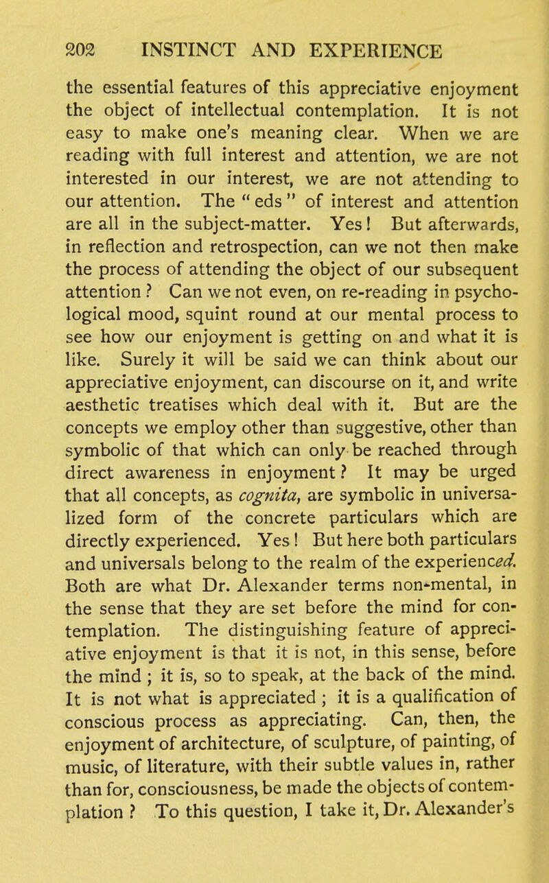 the essential features of this appreciative enjoyment the object of intellectual contemplation. It is not easy to make one's meaning clear. When we are reading with full interest and attention, we are not interested in our interest, we are not attending to our attention. The  eds  of interest and attention are all in the subject-matter. Yes! But afterwards, in reflection and retrospection, can we not then make the process of attending the object of our subsequent attention ? Can we not even, on re-reading in psycho- logical mood, squint round at our mental process to see how our enjoyment is getting on and what it is like. Surely it will be said we can think about our appreciative enjoyment, can discourse on it, and write aesthetic treatises which deal with it. But are the concepts we employ other than suggestive, other than symbolic of that which can only be reached through direct awareness in enjoyment ? It may be urged that all concepts, as cognita, are symbolic in universa- lized form of the concrete particulars which are directly experienced. Yes! But here both particulars and universals belong to the realm of the experienc^^. Both are what Dr. Alexander terms non*mental, in the sense that they are set before the mind for con- templation. The distinguishing feature of appreci- ative enjoyment is that it is not, in this sense, before the mind ; it is, so to speak, at the back of the mind. It is not what is appreciated ; it is a qualification of conscious process as appreciating. Can, then, the enjoyment of architecture, of sculpture, of painting, of music, of literature, with their subtle values in, rather than for, consciousness, be made the objects of contem- plation ? To this question, I take it, Dr. Alexander's