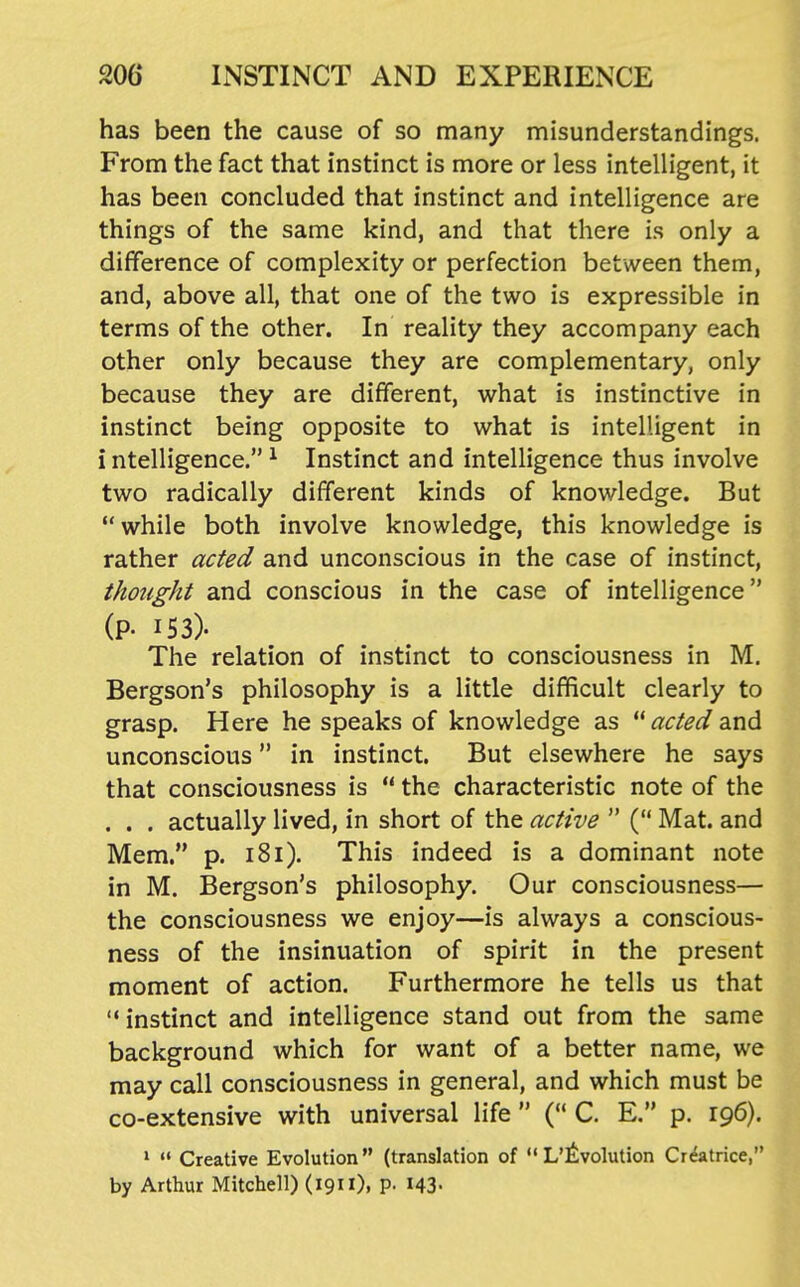 has been the cause of so many misunderstandings. From the fact that instinct is more or less intelligent, it has been concluded that instinct and intelligence are things of the same kind, and that there is only a difference of complexity or perfection between them, and, above all, that one of the two is expressible in terms of the other. In reality they accompany each other only because they are complementary, only because they are different, what is instinctive in instinct being opposite to what is intelligent in i ntelligence. ^ Instinct and intelligence thus involve two radically different kinds of knowledge. But while both involve knowledge, this knowledge is rather acfed and unconscious in the case of instinct, thotight and conscious in the case of intelligence (p. 153). The relation of instinct to consciousness in M, Bergson's philosophy is a little difficult clearly to grasp. Here he speaks of knowledge as ^c/^^/and unconscious in instinct. But elsewhere he says that consciousness is  the characteristic note of the . . . actually lived, in short of the active  ( Mat. and Mem. p. i8i). This indeed is a dominant note in M. Bergson's philosophy. Our consciousness— the consciousness we enjoy—is always a conscious- ness of the insinuation of spirit in the present moment of action. Furthermore he tells us that instinct and intelligence stand out from the same background which for want of a better name, we may call consciousness in general, and which must be co-extensive with universal life  ( C. E. p. 196). *  Creative Evolution (translation of L'^^volution Cr^atrice, by Arthur Mitchell) (19). P- MS-