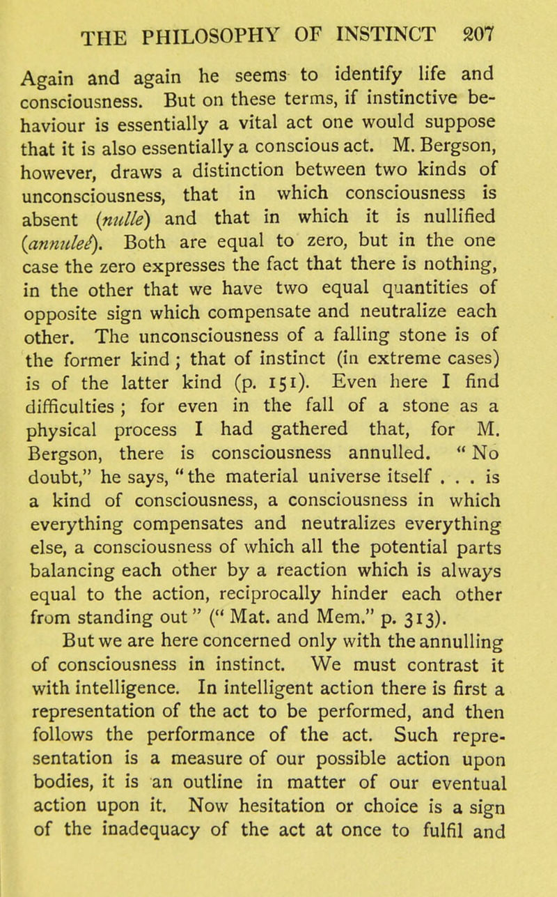 Again and again he seems to identify life and consciousness. But on these terms, if instinctive be- haviour is essentially a vital act one would suppose that it is also essentially a conscious act. M. Bergson, however, draws a distinction between two kinds of unconsciousness, that in which consciousness is absent {nulle) and that in which it is nullified {anmilei). Both are equal to zero, but in the one case the zero expresses the fact that there is nothing, in the other that we have two equal quantities of opposite sign which compensate and neutralize each other. The unconsciousness of a falling stone is of the former kind ; that of instinct (in extreme cases) is of the latter kind (p. 151). Even here I find difficulties ; for even in the fall of a stone as a physical process I had gathered that, for M. Bergson, there is consciousness annulled. ** No doubt, he says,  the material universe itself ... is a kind of consciousness, a consciousness in which everything compensates and neutralizes everything else, a consciousness of which all the potential parts balancing each other by a reaction which is always equal to the action, reciprocally hinder each other from standing out ( Mat. and Mem. p. 313). But we are here concerned only with the annulling of consciousness in instinct. We must contrast it with intelligence. In intelligent action there is first a representation of the act to be performed, and then follows the performance of the act. Such repre- sentation is a measure of our possible action upon bodies, it is an outline in matter of our eventual action upon it. Now hesitation or choice is a sign of the inadequacy of the act at once to fulfil and