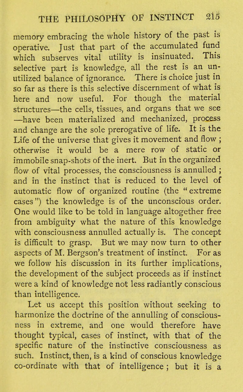 memory embracing the whole history of the past is operative. Just that part of the accumulated fund which subserves vital utility is insinuated. This selective part is knowledge, all the rest is an un- utilized balance of ignorance. There is choice just in so far as there is this selective discernment of what is here and now useful. For though the material structures—the cells, tissues, and organs that we see —have been materialized and mechanized, process and change are the sole prerogative of life. It is the Life of the universe that gives it movement and flow ; otherwise it would be a mere row of static or immobile snap-shots of the inert. But in the organized flow of vital processes, the consciousness is annulled ; and in the instinct that is reduced to the level of automatic flow of organized routine (the extreme cases) the knowledge is of the unconscious order. One would like to be told in language altogether free from ambiguity what the nature of this knowledge with consciousness annulled actually is. The concept is difficult to grasp. But we may now turn to other aspects of M. Bergson's treatment of instinct. For as we follow his discussion in its further implications, the development of the subject proceeds as if instinct were a kind of knowledge not less radiantly conscious than intelligence. Let us accept this position without seeking to harmonize the doctrine of the annulling of conscious- ness in extreme, and one would therefore have thought typical, cases of instinct, with that of the specific nature of the instinctive consciousness as such. Instinct, then, is a kind of conscious knowledge co-ordinate with that of intelligence ; but it is a