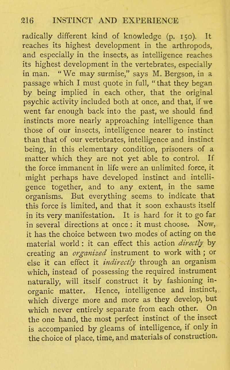 radically different kind of knowledge (p. 150). It reaches its highest development in the arthropods, and especially in the insects, as intelligence reaches its highest development in the vertebrates, especially in man.  We may surmise, says M. Bergson, in a passage which I must quote in full,  that they began by being implied in each other, that the original psychic activity included both at once, and that, if we went far enough back into the past, we should find instincts more nearly approaching intelligence than those of our insects, intelligence nearer to instinct than that of our vertebrates, intelligence and instinct being, in this elementary condition, prisoners of a matter which they are not yet able to control. If the force immanent in life were an unlimited force, it might perhaps have developed instinct and intelli- gence together, and to any extent, in the same organisms. But everything seems to indicate that this force is limited, and that it soon exhausts itself in its very manifestation. It is hard for it to go far in several directions at once : it must choose. Now, it has the choice between two modes of acting on the material world: it can effect this action directly by creating an organized instrument to work with ; or else it can effect it indirectly through an organism which, instead of possessing the required instrument naturally, will itself construct it by fashioning in- organic matter. Hence, intelligence and instinct, which diverge more and more as they develop, but which never entirely separate from each other. On the one hand, the most perfect instinct of the insect is accompanied by gleams of intelligence, if only in the choice of place, time, and materials of construction.