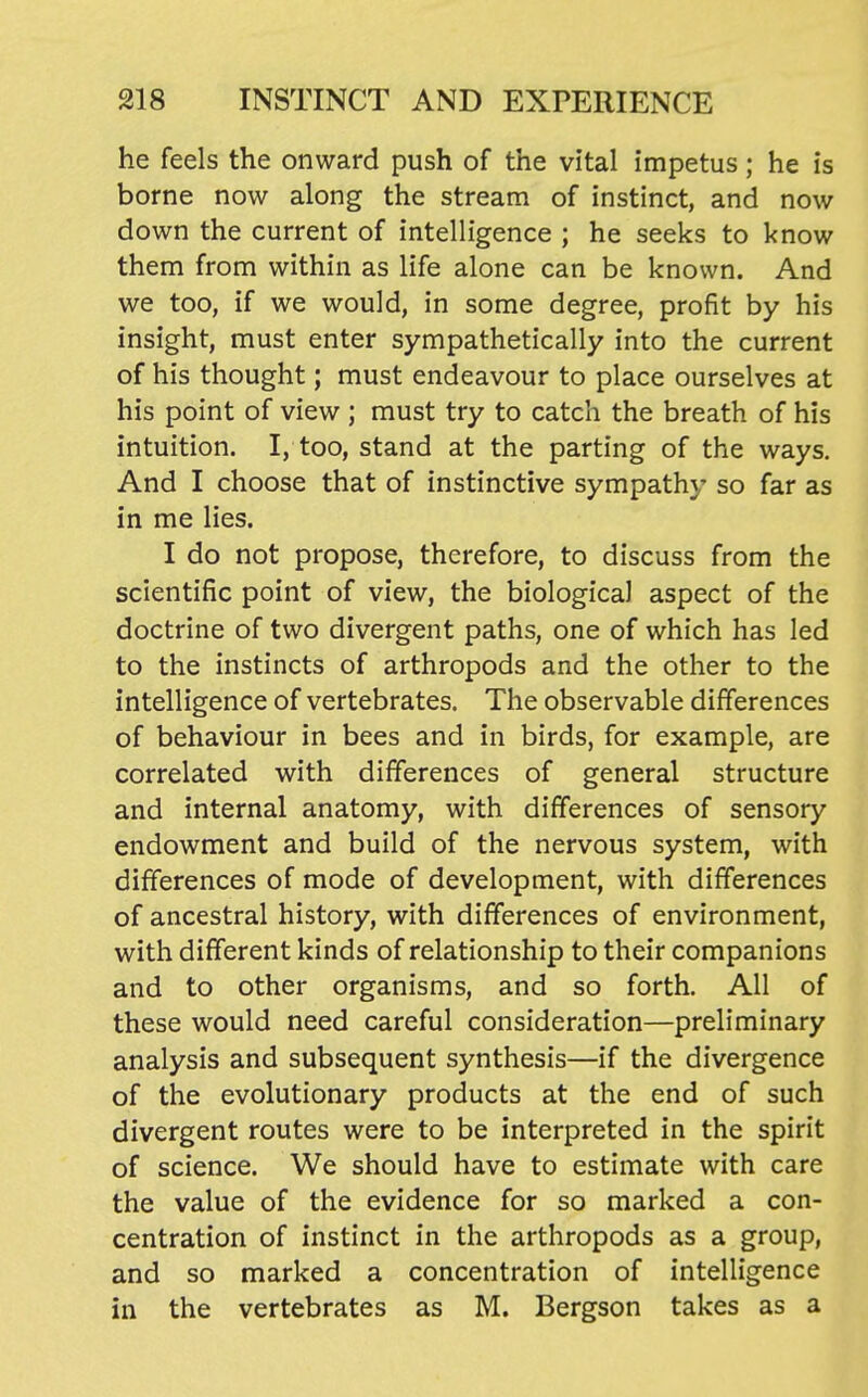 he feels the onward push of the vital impetus; he is borne now along the stream of instinct, and now down the current of intelligence ; he seeks to know them from within as life alone can be known. And we too, if we would, in some degree, profit by his insight, must enter sympathetically into the current of his thought; must endeavour to place ourselves at his point of view ; must try to catch the breath of his intuition. I, too, stand at the parting of the ways. And I choose that of instinctive sympathy so far as in me lies. I do not propose, therefore, to discuss from the scientific point of view, the biological aspect of the doctrine of two divergent paths, one of which has led to the instincts of arthropods and the other to the intelligence of vertebrates. The observable differences of behaviour in bees and in birds, for example, are correlated with differences of general structure and internal anatomy, with differences of sensory endowment and build of the nervous system, with differences of mode of development, with differences of ancestral history, with differences of environment, with different kinds of relationship to their companions and to other organisms, and so forth. All of these would need careful consideration—preliminary analysis and subsequent synthesis—if the divergence of the evolutionary products at the end of such divergent routes were to be interpreted in the spirit of science. We should have to estimate with care the value of the evidence for so marked a con- centration of instinct in the arthropods as a group, and so marked a concentration of intelligence in the vertebrates as M. Bergson takes as a