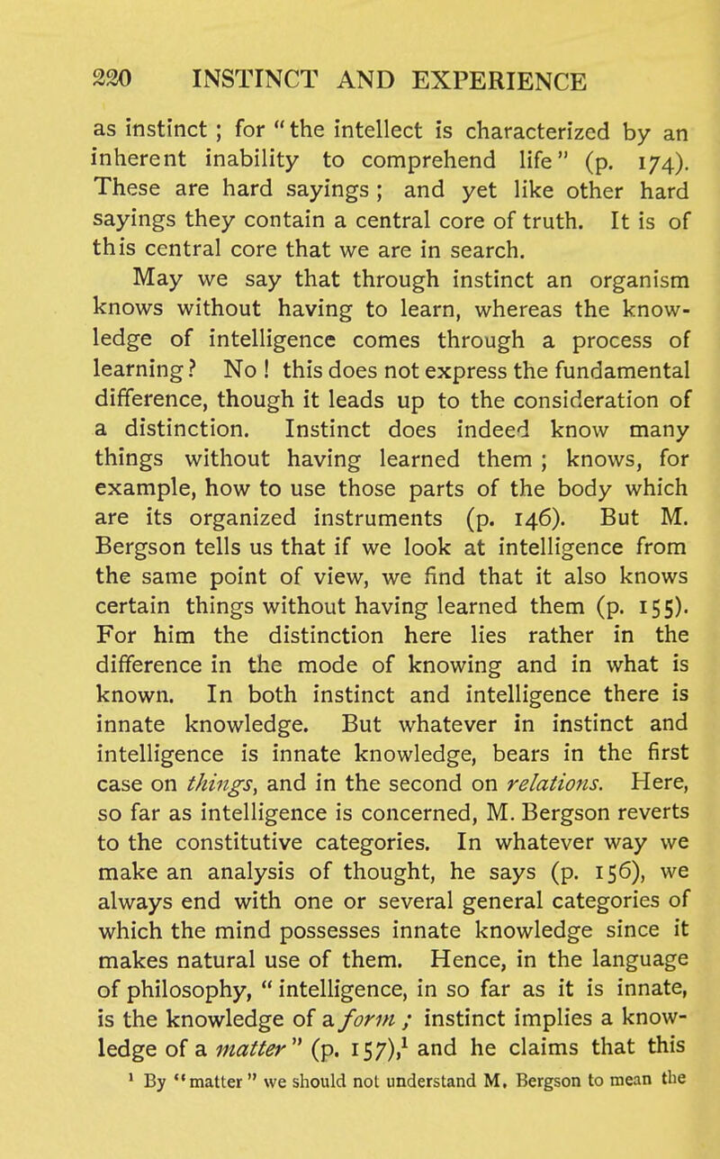 as instinct ; for  the intellect is characterized by an inherent inability to comprehend life (p. 174). These are hard sayings ; and yet like other hard sayings they contain a central core of truth. It is of this central core that we are in search. May we say that through instinct an organism knows without having to learn, whereas the know- ledge of intelligence comes through a process of learning ? No ! this does not express the fundamental difference, though it leads up to the consideration of a distinction. Instinct does indeed know many things without having learned them ; knows, for example, how to use those parts of the body which are its organized instruments (p. 146). But M. Bergson tells us that if we look at intelligence from the same point of view, we find that it also knows certain things without having learned them (p. 155). For him the distinction here lies rather in the difference in the mode of knowing and in what is known. In both instinct and intelligence there is innate knowledge. But whatever in instinct and intelligence is innate knowledge, bears in the first case on things, and in the second on relations. Here, so far as intelligence is concerned, M. Bergson reverts to the constitutive categories. In whatever way we make an analysis of thought, he says (p. 156), we always end with one or several general categories of which the mind possesses innate knowledge since it makes natural use of them. Hence, in the language of philosophy,  intelligence, in so far as it is innate, is the knowledge of a form ; instinct implies a know- ledge of a matter'' (p. 157)/ and he claims that this ' By matter  we should not understand M, Bergson to mean the