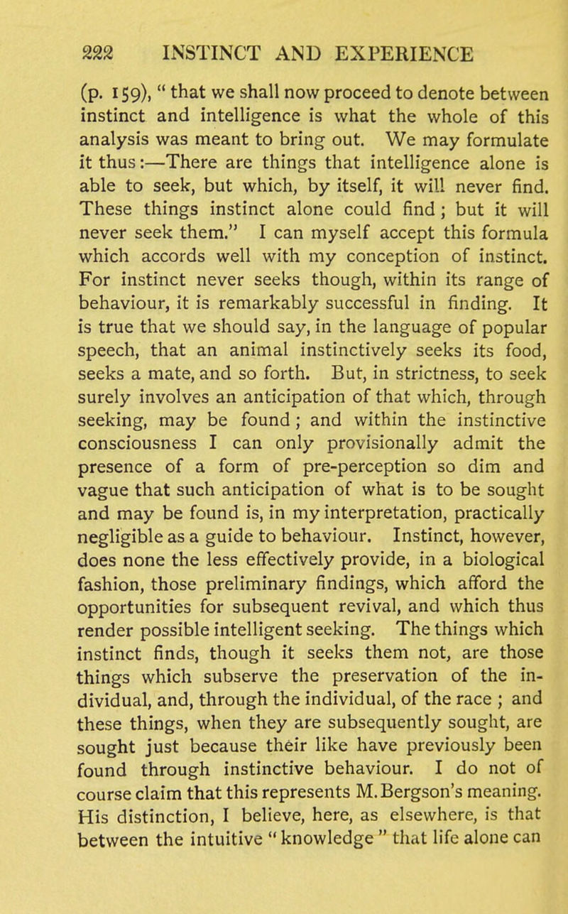 (p. 159),  that we shall now proceed to denote between instinct and intelligence is what the whole of this analysis was meant to bring out. We may formulate it thus:—There are things that intelligence alone is able to seek, but which, by itself, it will never find. These things instinct alone could find ; but it will never seek them. I can myself accept this formula which accords well with my conception of instinct. For instinct never seeks though, within its range of behaviour, it is remarkably successful in finding. It is true that we should say, in the language of popular speech, that an animal instinctively seeks its food, seeks a mate, and so forth. But, in strictness, to seek surely involves an anticipation of that which, through seeking, may be found ; and within the instinctive consciousness I can only provisionally admit the presence of a form of pre-perception so dim and vague that such anticipation of what is to be sought and may be found is, in my interpretation, practically negligible as a guide to behaviour. Instinct, however, does none the less effectively provide, in a biological fashion, those preliminary findings, which afford the opportunities for subsequent revival, and which thus render possible intelligent seeking. The things which instinct finds, though it seeks them not, are those things which subserve the preservation of the in- dividual, and, through the individual, of the race ; and these things, when they are subsequently sought, are sought just because their like have previously been found through instinctive behaviour. I do not of course claim that this represents M.Bergson's meaning. His distinction, I believe, here, as elsewhere, is that between the intuitive  knowledge  that life alone can