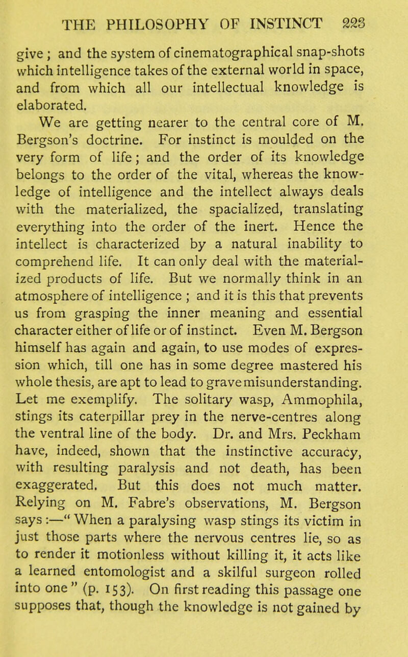 give; and the system of ci'nematographical snap-shots which inteUigence takes of the external world in space, and from which all our intellectual knowledge is elaborated. We are getting nearer to the central core of M. Bergson's doctrine. For instinct is moulded on the very form of life; and the order of its knowledge belongs to the order of the vital, whereas the know- ledge of intelligence and the intellect always deals with the materialized, the spacialized, translating everything into the order of the inert. Hence the intellect is characterized by a natural inability to comprehend life. It can only deal with the material- ized products of life. But we normally think in an atmosphere of intelligence ; and it is this that prevents us from grasping the inner meaning and essential character either of life or of instinct. Even M. Bergson himself has again and again, to use modes of expres- sion which, till one has in some degree mastered his whole thesis, are apt to lead to grave misunderstanding. Let me exemplify. The solitary wasp, Ammophila, stings its caterpillar prey in the nerve-centres along the ventral line of the body. Dr. and Mrs. Peckham have, indeed, shown that the instinctive accuracy, with resulting paralysis and not death, has been exaggerated. But this does not much matter. Relying on M. Fabre's observations, M. Bergson says :— When a paralysing wasp stings its victim in just those parts where the nervous centres lie, so as to render it motionless without killing it, it acts like a learned entomologist and a skilful surgeon rolled into one  (p. 153). On first reading this passage one supposes that, though the knowledge is not gained by