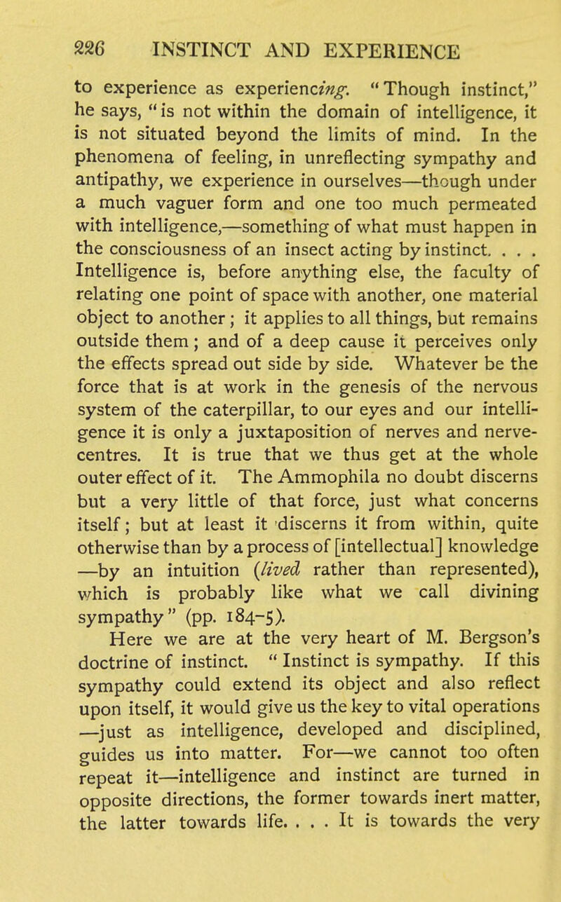 to experience as experiencz^^. Though instinct, he says,  is not within the domain of intelligence, it is not situated beyond the limits of mind. In the phenomena of feeling, in unreflecting sympathy and antipathy, we experience in ourselves—though under a much vaguer form and one too much permeated with intelligence,—something of what must happen in the consciousness of an insect acting by instinct, . . . Intelligence is, before anything else, the faculty of relating one point of space with another, one material object to another; it applies to all things, but remains outside them; and of a deep cause it perceives only the effects spread out side by side. Whatever be the force that is at work in the genesis of the nervous system of the caterpillar, to our eyes and our intelli- gence it is only a juxtaposition of nerves and nerve- centres. It is true that we thus get at the whole outer effect of it. The Ammophila no doubt discerns but a very little of that force, just what concerns itself; but at least it discerns it from within, quite otherwise than by a process of [intellectual] knowledge —by an intuition {lived rather than represented), v/hich is probably like what we call divining sympathy (pp. 184-5). Here we are at the very heart of M. Bergson's doctrine of instinct.  Instinct is sympathy. If this sympathy could extend its object and also reflect upon itself, it would give us the key to vital operations —^just as intelligence, developed and disciplined, guides us into matter. For—we cannot too often repeat it—intelligence and instinct are turned in opposite directions, the former towards inert matter, the latter towards life. ... It is towards the very