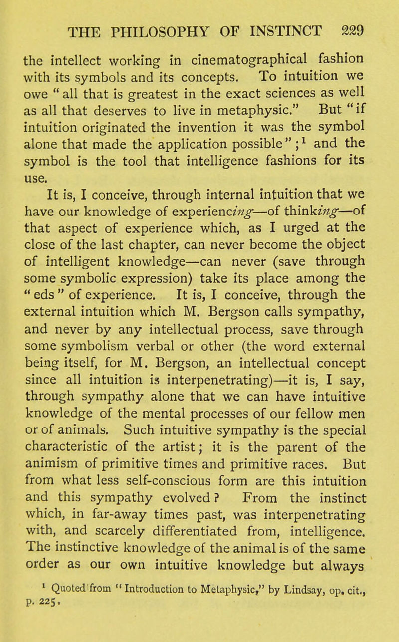 the intellect working in cinematographical fashion with its symbols and its concepts. To intuition we owe  all that is greatest in the exact sciences as well as all that deserves to live in metaphysic. But if intuition originated the invention it was the symbol alone that made the application possible  ; ^ and the symbol is the tool that intelligence fashions for its use. It is, I conceive, through internal intuition that we have our knowledge of experiencing-—of think^'^^—of that aspect of experience which, as I urged at the close of the last chapter, can never become the object of intelligent knowledge—can never (save through some symbolic expression) take its place among the  eds  of experience. It is, I conceive, through the external intuition which M. Bergson calls sympathy, and never by any intellectual process, save through some symbolism verbal or other (the word external being itself, for M. Bergson, an intellectual concept since all intuition is interpenetrating)—it is, I say, through sympathy alone that we can have intuitive knowledge of the mental processes of our fellow men or of animals. Such intuitive sympathy is the special characteristic of the artist; it is the parent of the animism of primitive times and primitive races. But from what less self-conscious form are this intuition and this sympathy evolved ? From the instinct which, in far-away times past, was interpenetrating with, and scarcely differentiated from, intelligence. The instinctive knowledge of the animal is of the same order as our own intuitive knowledge but always ' Quoted from  Introduction to Metaphysic, by Lindsay, op. cit., p. 225,