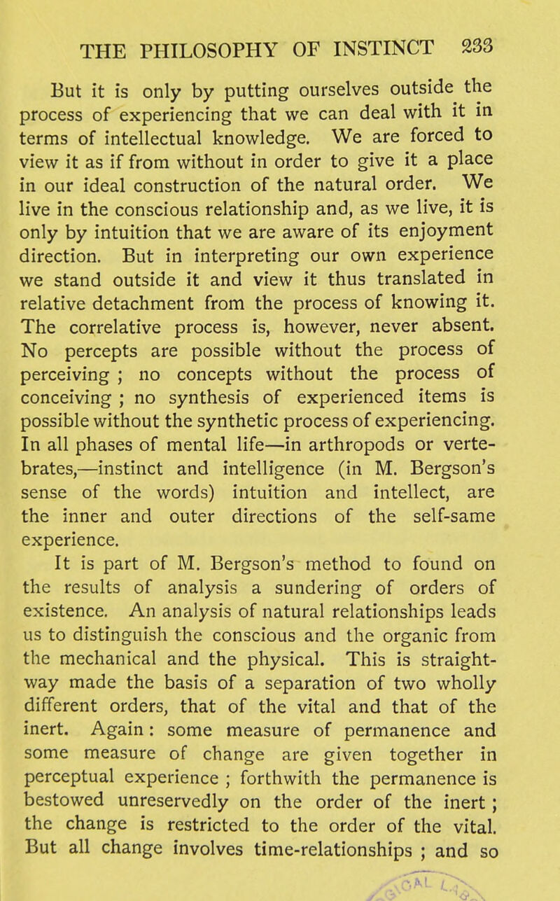 But it is only by putting ourselves outside the process of experiencing that we can deal with it in terms of intellectual knowledge. We are forced to view it as if from without in order to give it a place in our ideal construction of the natural order. We live in the conscious relationship and, as we live, it is only by intuition that we are aware of its enjoyment direction. But in interpreting our own experience we stand outside it and view it thus translated in relative detachment from the process of knowing it. The correlative process is, however, never absent. No percepts are possible without the process of perceiving ; no concepts without the process of conceiving ; no synthesis of experienced items is possible without the synthetic process of experiencing. In all phases of mental life—in arthropods or verte- brates,—instinct and intelligence (in M. Bergson's sense of the words) intuition and intellect, are the inner and outer directions of the self-same experience. It is part of M. Bergson's method to found on the results of analysis a sundering of orders of existence. An analysis of natural relationships leads us to distinguish the conscious and the organic from the mechanical and the physical. This is straight- way made the basis of a separation of two wholly different orders, that of the vital and that of the inert. Again: some measure of permanence and some measure of change are given together in perceptual experience ; forthwith the permanence is bestowed unreservedly on the order of the inert ; the change is restricted to the order of the vital. But all change involves time-relationships ; and so