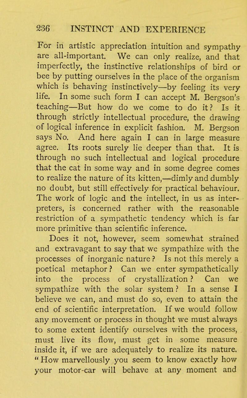 For in artistic appreciation intuition and sympathy are all-important. We can only realize, and that imperfectly, the instinctive relationships of bird or bee by putting ourselves in the place of the organism which is behaving instinctively—by feeling its very life. In some such form I can accept M. Bergson's teaching—But how do we come to do it? Is it through strictly intellectual procedure, the drawing of logical inference in explicit fashion. M. Bergson says No. And here again I can in large measure agree. Its roots surely lie deeper than that. It is through no such intellectual and logical procedure that the cat in some way and in some degree comes to realize the nature of its kitten,—dimly and dumbly no doubt, but still effectively for practical behaviour. The work of logic and the intellect, in us as inter- preters, is concerned rather with the reasonable restriction of a sympathetic tendency which is far more primitive than scientific inference. Does it not, however, seem somewhat strained and extravagant to say that we sympathize with the processes of inorganic nature ? Is not this merely a poetical metaphor ? Can we enter sympathetically into the process of crystallization ? Can we sympathize with the solar systemIn a sense I believe we can, and must do so, even to attain the end of scientific interpretation. If we would follow any movement or process in thought we must always to some extent identify ourselves with the process, must live its flow, must get in some measure inside it, if we are adequately to realize its nature.  How marvellously you seem to know exactly how your motor-car will behave at any moment and