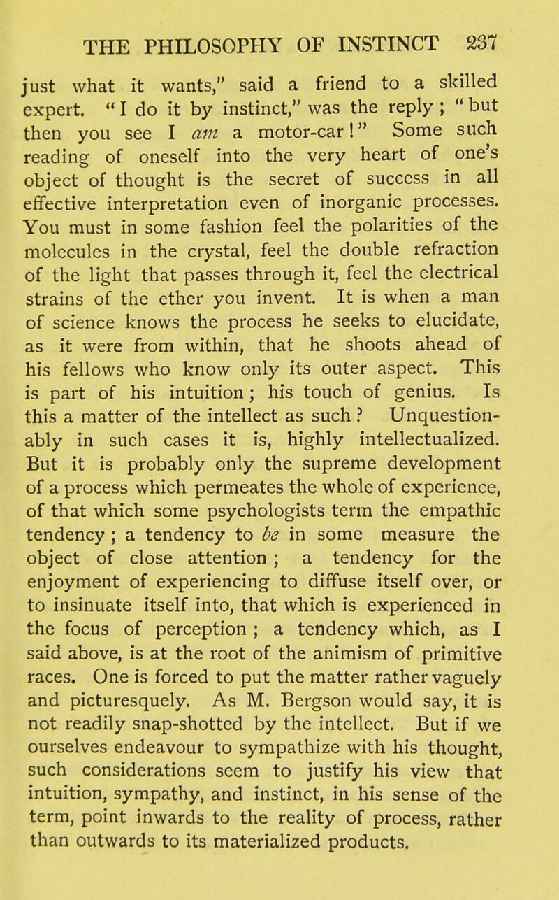 just what it wants, said a friend to a skilled expert.  I do it by instinct, was the reply ;  but then you see I am a motor-car! Some such reading of oneself into the very heart of one's object of thought is the secret of success in all effective interpretation even of inorganic processes. You must in some fashion feel the polarities of the molecules in the crystal, feel the double refraction of the light that passes through it, feel the electrical strains of the ether you invent. It is when a man of science knows the process he seeks to elucidate, as it were from within, that he shoots ahead of his fellows who know only its outer aspect. This is part of his intuition; his touch of genius. Is this a matter of the intellect as such} Unquestion- ably in such cases it is, highly intellectualized. But it is probably only the supreme development of a process which permeates the whole of experience, of that which some psychologists term the empathic tendency ; a tendency to be in some measure the object of close attention ; a tendency for the enjoyment of experiencing to diffuse itself over, or to insinuate itself into, that which is experienced in the focus of perception ; a tendency which, as I said above, is at the root of the animism of primitive races. One is forced to put the matter rather vaguely and picturesquely. As M. Bergson would say, it is not readily snap-shotted by the intellect. But if we ourselves endeavour to sympathize with his thought, such considerations seem to justify his view that intuition, sympathy, and instinct, in his sense of the term, point inwards to the reality of process, rather than outwards to its materialized products.