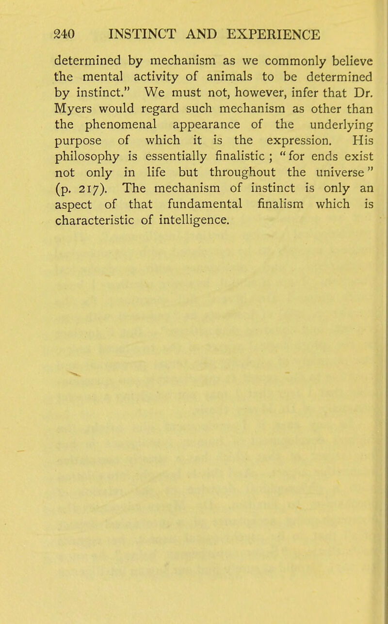 determined by mechanism as we commonly believe the mental activity of animals to be determined by instinct. We must not, however, infer that Dr. Myers would regard such mechanism as other than the phenomenal appearance of the underlying purpose of which it is the expression. His philosophy is essentially finalistic ;  for ends exist not only in life but throughout the universe (p. 217). The mechanism of instinct is only an aspect of that fundamental finalism which is characteristic of intelligence.