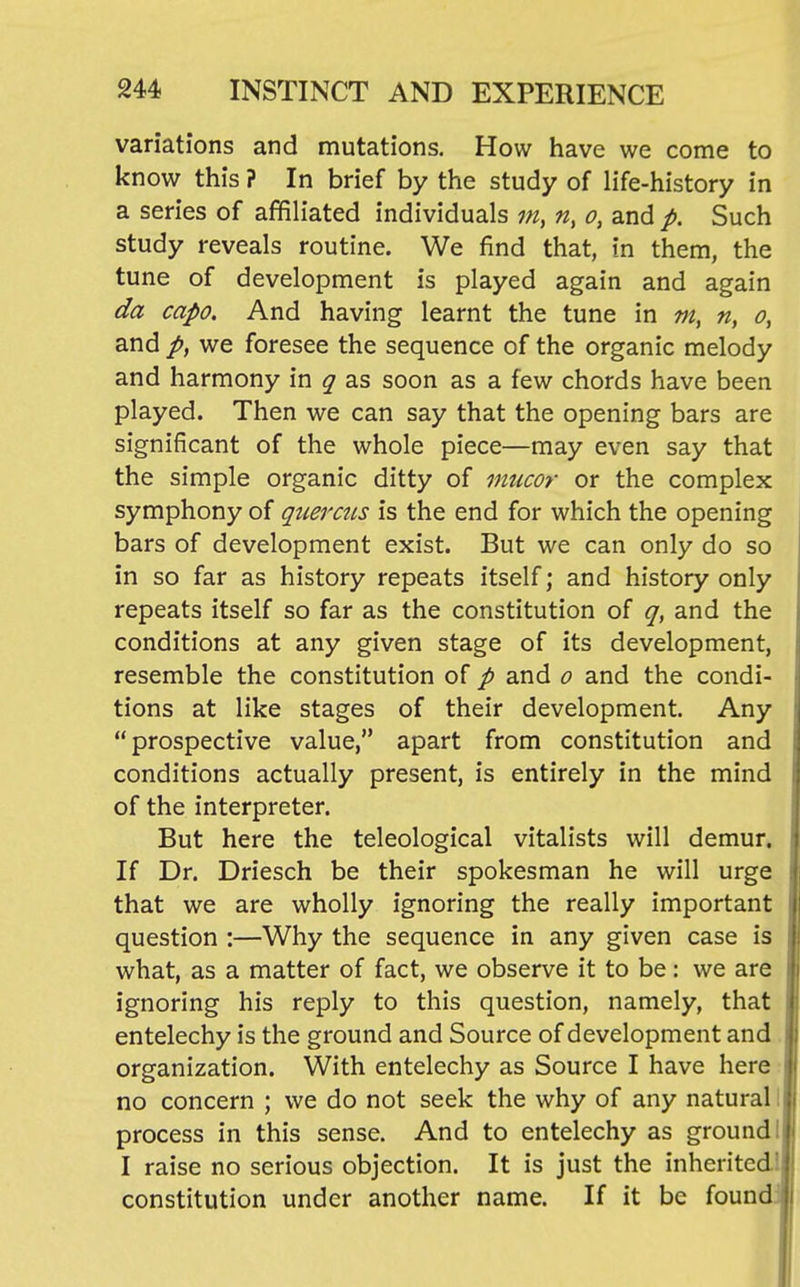 variations and mutations. How have we come to know this ? In brief by the study of life-history in a series of affiliated individuals m, n, o, and p. Such study reveals routine. We find that, in them, the tune of development is played again and again da capo. And having learnt the tune in m, n, o, and p, we foresee the sequence of the organic melody and harmony in q as soon as a few chords have been played. Then we can say that the opening bars are significant of the whole piece—may even say that the simple organic ditty of mucor or the complex symphony of qtierais is the end for which the opening bars of development exist. But we can only do so in so far as history repeats itself; and history only repeats itself so far as the constitution of q, and the conditions at any given stage of its development, resemble the constitution of p and o and the condi- tions at like stages of their development. Any prospective value, apart from constitution and conditions actually present, is entirely in the mind of the interpreter. But here the teleological vitalists will demur. If Dr. Driesch be their spokesman he will urge that we are wholly ignoring the really important question :—Why the sequence in any given case is what, as a matter of fact, we observe it to be: we are ignoring his reply to this question, namely, that entelechy is the ground and Source of development and organization. With entelechy as Source I have here no concern ; we do not seek the why of any natural process in this sense. And to entelechy as ground I raise no serious objection. It is just the inherited constitution under another name. If it be found