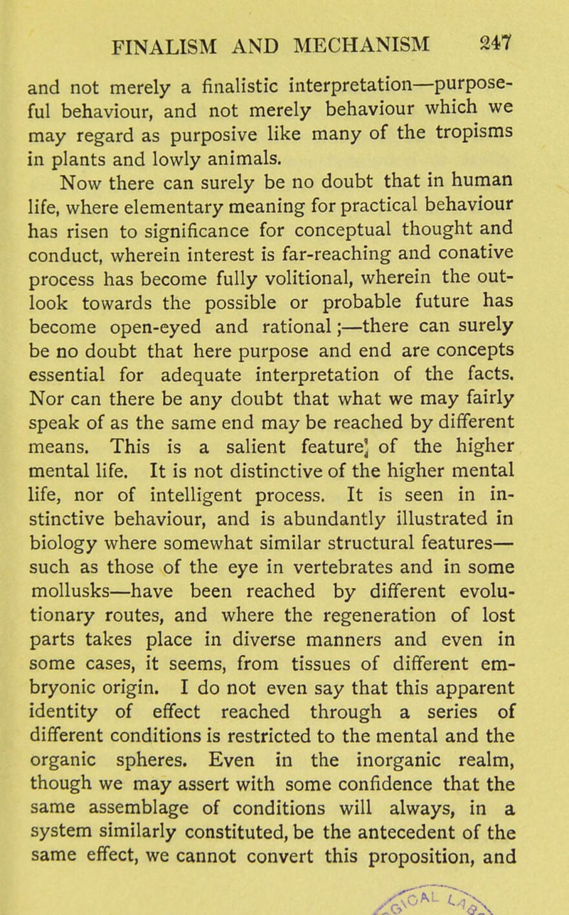 and not merely a finalistic interpretation—purpose- ful behaviour, and not merely behaviour which we may regard as purposive like many of the tropisms in plants and lowly animals. Now there can surely be no doubt that in human life, where elementary meaning for practical behaviour has risen to significance for conceptual thought and conduct, wherein interest is far-reaching and conative process has become fully volitional, wherein the out- look towards the possible or probable future has become open-eyed and rational;—there can surely be no doubt that here purpose and end are concepts essential for adequate interpretation of the facts. Nor can there be any doubt that what we may fairly speak of as the same end may be reached by different means. This is a salient feature] of the higher mental life. It is not distinctive of the higher mental life, nor of intelligent process. It is seen in in- stinctive behaviour, and is abundantly illustrated in biology where somewhat similar structural features— such as those of the eye in vertebrates and in some mollusks—have been reached by different evolu- tionary routes, and where the regeneration of lost parts takes place in diverse manners and even in some cases, it seems, from tissues of different em- bryonic origin. I do not even say that this apparent identity of effect reached through a series of different conditions is restricted to the mental and the organic spheres. Even in the inorganic realm, though we may assert with some confidence that the same assemblage of conditions will always, in a system similarly constituted, be the antecedent of the same effect, we cannot convert this proposition, and