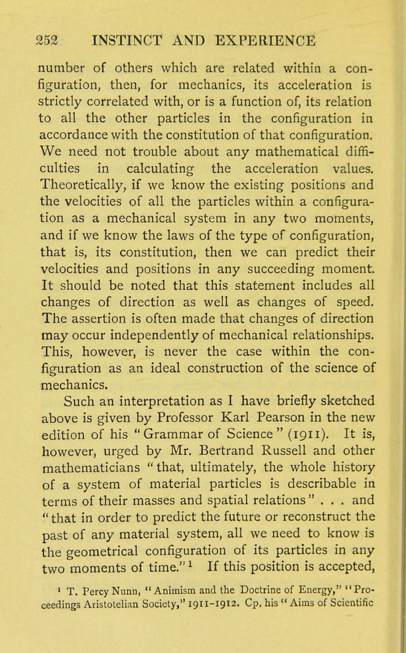 number of others which are related within a con- figuration, then, for mechanics, its acceleration is strictly correlated with, or is a function of, its relation to all the other particles in the configuration in accordance with the constitution of that configuration. We need not trouble about any mathematical diffi- culties in calculating the acceleration va.lues. Theoretically, if we know the existing positions and the velocities of all the particles within a configura- tion as a mechanical system in any two moments, and if we know the laws of the type of configuration, that is, its constitution, then we can predict their velocities and positions in any succeeding moment. It should be noted that this statement includes all changes of direction as well as changes of speed. The assertion is often made that changes of direction may occur independently of mechanical relationships. This, however, is never the case within the con- figuration as an ideal construction of the science of mechanics. Such an interpretation as I have briefly sketched above is given by Professor Karl Pearson in the new edition of his Grammar of Science (1911). It is, however, urged by Mr, Bertrand Russell and other mathematicians  that, ultimately, the whole history of a system of material particles is describable in terms of their masses and spatial relations ... and  that in order to predict the future or reconstruct the past of any material system, all we need to know is the geometrical configuration of its particles in any two moments of time. ^ If this position is accepted, • T. PercyNunn, Animism and the Doctrine of Energy, Pro- ceedings Aristotelian Society, 1911-1912. Cp. his  Aims of Scientific