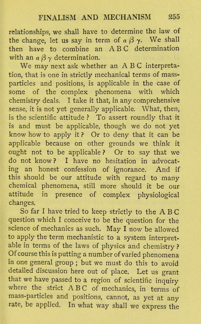 relationships, we shall have to determine the law of the change, let us say in term of a j3 7. We shall then have to combine an ABC determination with an a /3 7 determination. We may next ask whether an A B C interpreta- tion, that is one in strictly mechanical terms of mass- particles and positions, is applicable in the case of some of the complex phenomena with which chemistry deals. I take it that, in any comprehensive sense, it is not yet generally applicable. What, then, is the scientific attitude } To assert roundly that it is and must be applicable, though we do not yet know how to apply it ? Or to deny that it can be applicable because on other grounds we think it ought not to be applicable ? Or to say that we do not know ? I have no hesitation in advocat- ing an honest confession of ignorance. And if this should be our attitude with regard to many chemical phenomena, still more should it be our attitude in presence of complex physiological changes. So far I have tried to keep strictly to the ABC question which I conceive to be the question for the science of mechanics as such. May I now be allowed to apply the term mechanistic to a system interpret- able in terms of the laws of physics and chemistry ? Of course this is putting a number of varied phenomena in one general group ; but we must do this to avoid detailed discussion here out of place. Let us grant that we have passed to a region of scientific inquiry where the strict A B C of mechanics, in terms of mass-particles and positions, cannot, as yet at any rate, be applied. In what way shall we express the