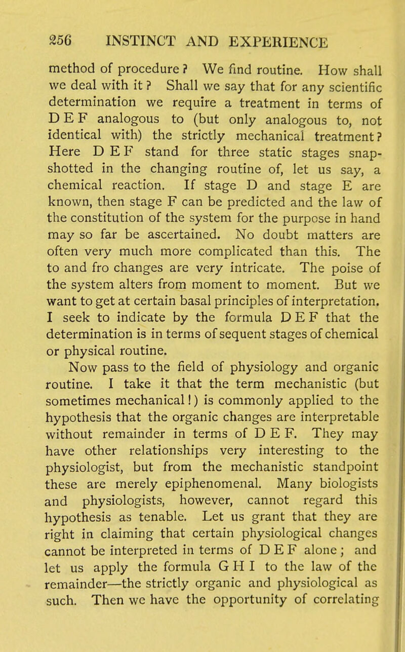 method of procedure ? We find routine. How shall we deal with it ? Shall we say that for any scientific determination we require a treatment in terms of DEF analogous to (but only analogous to, not identical with) the strictly mechanical treatment? Here D E F stand for three static stages snap- shotted in the changing routine of, let us say, a chemical reaction. If stage D and stage E are known, then stage F can be predicted and the law of the constitution of the system for the purpose in hand may so far be ascertained. No doubt matters are often very much more complicated than this. The to and fro changes are very intricate. The poise of the system alters from moment to moment. But we want to get at certain basal principles of interpretation. I seek to indicate by the formula DEF that the determination is in terms of sequent stages of chemical or physical routine. Now pass to the field of physiology and organic routine. I take it that the term mechanistic (but sometimes mechanical!) is commonly applied to the hypothesis that the organic changes are interpretable without remainder in terms of DEF. They may have other relationships very interesting to the physiologist, but from the mechanistic standpoint these are merely epiphenomenal. Many biologists and physiologists, however, cannot regard this hypothesis as tenable. Let us grant that they are right in claiming that certain physiological changes cannot be interpreted in terms of D E F alone ; and let us apply the formula G H I to the law of the remainder—the strictly organic and physiological as such. Then we have the opportunity of correlating