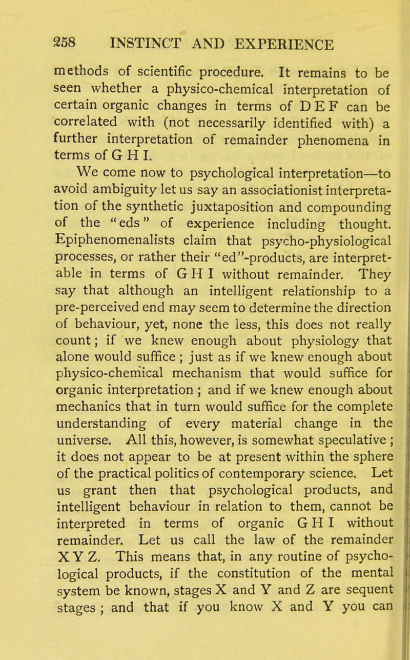 methods of scientific procedure. It remains to be seen whether a physico-chemical interpretation of certain organic changes in terms of D E F can be correlated with (not necessarily identified with) a further interpretation of remainder phenomena in terms of G H I. We come now to psychological interpretation—to avoid ambiguity let us say an associationist interpreta- tion of the synthetic juxtaposition and compounding of the  eds of experience including thought. Epiphenomenalists claim that psycho-physiological processes, or rather their ed-products, are interpret- able in terms of G H I without remainder. They say that although an intelligent relationship to a pre-perceived end may seem to determine the direction of behaviour, yet, none the less, this does not really count; if we knew enough about physiology that alone would suffice ; just as if we knew enough about physico-chemical mechanism that would suffice for organic interpretation ; and if we knew enough about mechanics that in turn would suffice for the complete understanding of every material change in the universe. All this, however, is somewhat speculative ; it does not appear to be at present within the sphere of the practical politics of contemporary science. Let us grant then that psychological products, and intelligent behaviour in relation to them, cannot be interpreted in terms of organic G H I without remainder. Let us call the law of the remainder X Y Z. This means that, in any routine of psycho- logical products, if the constitution of the mental system be known, stages X and Y and Z are sequent stages ; and that if you know X and Y you can