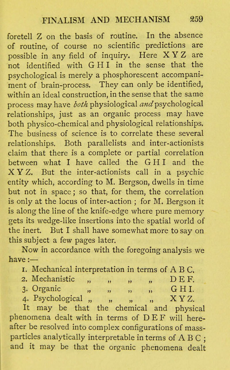 foretell Z on the basis of routine. In the absence of routine, of course no scientific predictions are possible in any field of inquiry. Here X Y Z are not identified with G HI in the sense that the psychological is merely a phosphorescent accompani- ment of brain-process. They can only be identified, within an ideal construction, in the sense that the same process may have both physiological and psychological relationships, just as an organic process may have both physico-chemical and physiological relationships. The business of science is to correlate these several relationships. Both parallelists and inter-actionists claim that there is a complete or partial correlation between what I have called the G HI and the X Y Z. But the inter-actionists call in a psychic entity which, according to M. Bergson, dwells in time but not in space; so that, for them, the correlation is only at the locus of inter-action ; for M. Bergson it is along the line of the knife-edge where pure memory gets its wedge-like insertions into the spatial world of the inert. But I shall have somewhat more to say on this subject a few pages later. Now in accordance with the foregoing analysis we have:— 1. Mechanical interpretation in terms of A B C. 2. Mechanistic „ „ „ „ D E F. 3. Organic „ „ „ „ G H I. 4. Psychological „ „ „ „ XYZ. It may be that the chemical and physical phenomena dealt with in terms of D E F will here- after be resolved into complex configurations of mass- particles analytically interpretable in terms of A B C ; and it may be that the organic phenomena dealt