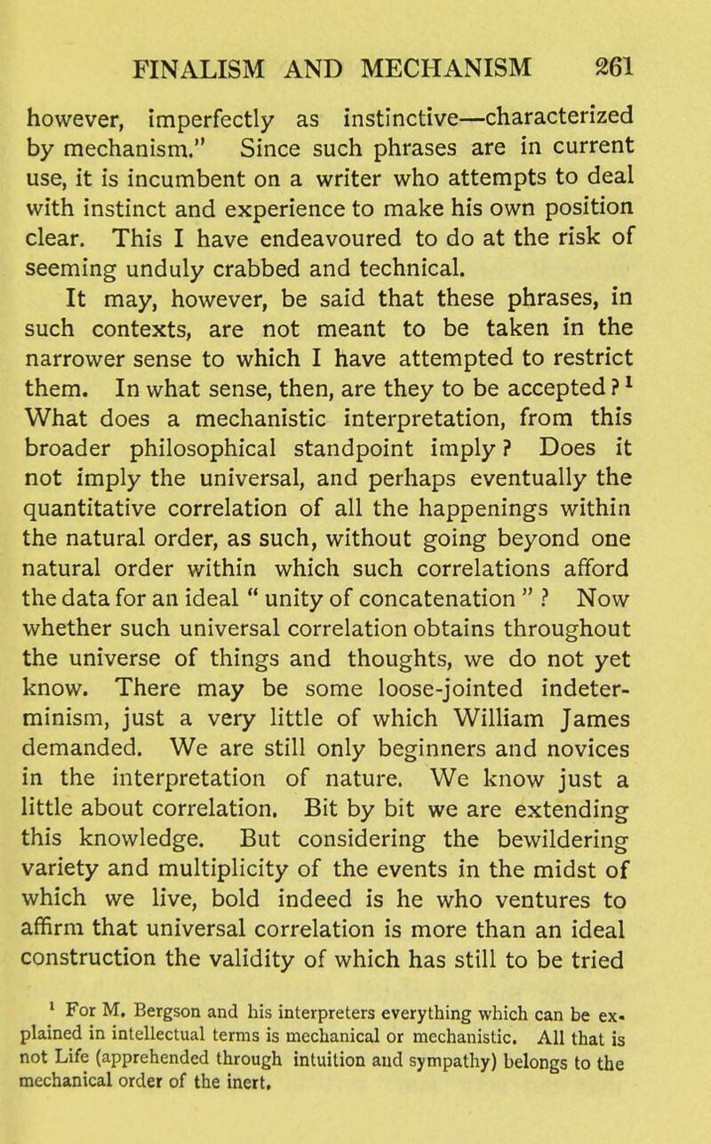 however, imperfectly as instinctive—characterized by mechanism. Since such phrases are in current use, it is incumbent on a writer who attempts to deal with instinct and experience to make his own position clear. This I have endeavoured to do at the risk of seeming unduly crabbed and technical. It may, however, be said that these phrases, in such contexts, are not meant to be taken in the narrower sense to which I have attempted to restrict them. In what sense, then, are they to be accepted ? ^ What does a mechanistic interpretation, from this broader philosophical standpoint imply ? Does it not imply the universal, and perhaps eventually the quantitative correlation of all the happenings within the natural order, as such, without going beyond one natural order within which such correlations afford the data for an ideal  unity of concatenation  ? Now whether such universal correlation obtains throughout the universe of things and thoughts, we do not yet know. There may be some loose-jointed indeter- minism, just a very little of which William James demanded. We are still only beginners and novices in the interpretation of nature. We know just a little about correlation. Bit by bit we are extending this knowledge. But considering the bewildering variety and multiplicity of the events in the midst of which we live, bold indeed is he who ventures to affirm that universal correlation is more than an ideal construction the validity of which has still to be tried * For M. Bergson and his interpreters everything which can be ex- plained in intellectual terms is mechanical or mechanistic. All that is not Life (apprehended through intuition and sympathy) belongs to the mechanical order of the inert.