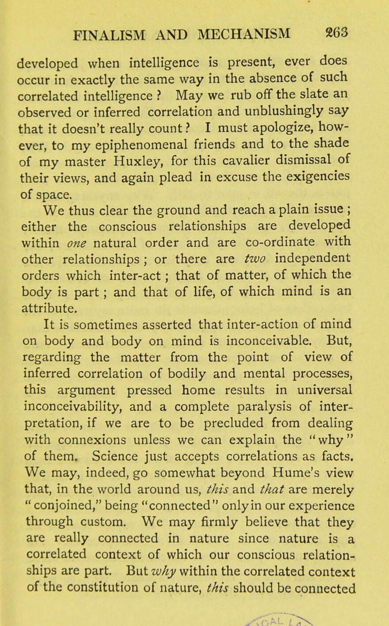 developed when intelligence is present, ever does occur in exactly the same way in the absence of such correlated intelligence ? May we rub off the slate an observed or inferred correlation and unblushingly say that it doesn't really count ? I must apologize, how- ever, to my epiphenomenal friends and to the shade of my master Huxley, for this cavalier dismissal of their views, and again plead in excuse the exigencies of space. We thus clear the ground and reach a plain issue ; either the conscious relationships are developed within one natural order and are co-ordinate with other relationships; or there are two independent orders which inter-act; that of matter, of which the body is part; and that of life, of which mind is an attribute. It is sometimes asserted that inter-action of mind on body and body on mind is inconceivable. But, regarding the matter from the point of view of inferred correlation of bodily and mental processes, this argument pressed home results in universal inconceivability, and a complete paralysis of inter- pretation, if we are to be precluded from dealing with connexions unless we can explain the why of them. Science just accepts correlations as facts. We may, indeed, go somewhat beyond Hume's view that, in the world around us, this and that are merely  conjoined, being connected only in our experience through custom. We may firmly believe that they are really connected in nature since nature is a correlated context of which our conscious relation- ships are part. But why within the correlated context of the constitution of nature, this should be connected