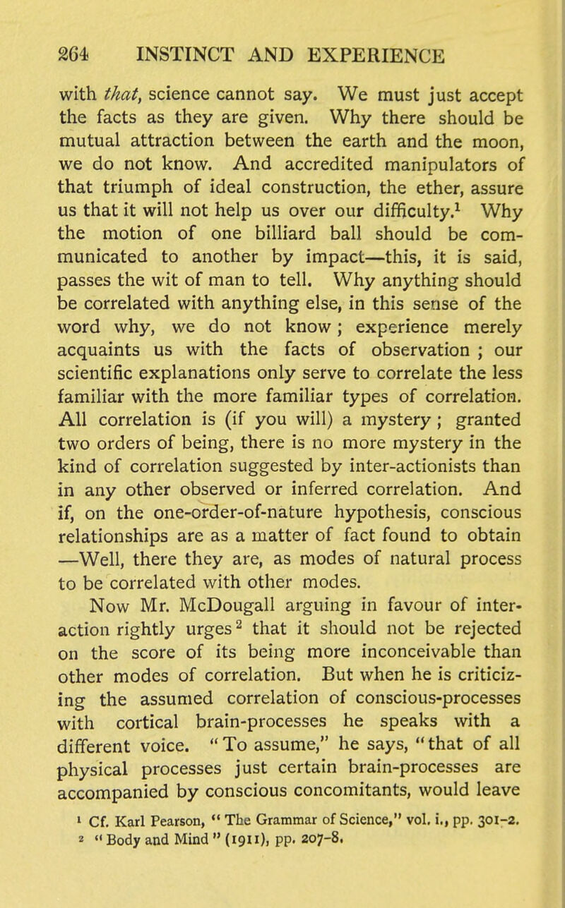 with that^ science cannot say. We must just accept tlie facts as they are given. Why there should be mutual attraction between the earth and the moon, we do not know. And accredited manipulators of that triumph of ideal construction, the ether, assure us that it will not help us over our difficulty.^ Why the motion of one billiard ball should be com- municated to another by impact—this, it is said, passes the wit of man to tell. Why anything should be correlated with anything else, in this sense of the word why, we do not know; experience merely acquaints us with the facts of observation ; our scientific explanations only serve to correlate the less familiar with the more familiar types of correlation. All correlation is (if you will) a mystery ; granted two orders of being, there is no more mystery in the kind of correlation suggested by inter-actionists than in any other observed or inferred correlation. And if, on the one-order-of-nature hypothesis, conscious relationships are as a matter of fact found to obtain —Well, there they are, as modes of natural process to be correlated with other modes. Now Mr. McDougall arguing in favour of inter- action rightly urges ^ that it should not be rejected on the score of its being more inconceivable than other modes of correlation. But when he is criticiz- ing the assumed correlation of conscious-processes with cortical brain-processes he speaks with a different voice.  To assume, he says,  that of all physical processes just certain brain-processes are accompanied by conscious concomitants, would leave ' Cf. Karl Pearson, *' The Grammar of Science, vol. i., pp. 301-2. 2  Body and Mind  (1911), pp. 207-8.