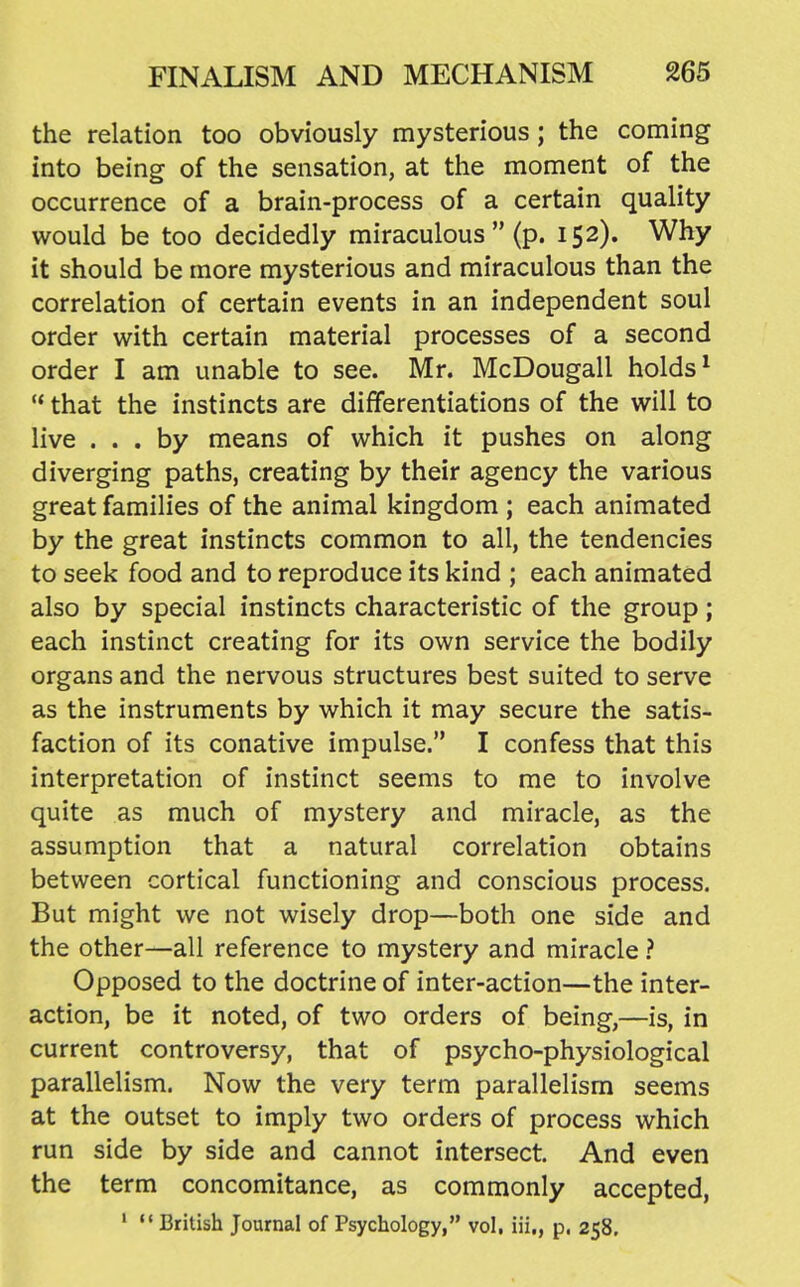 the relation too obviously mysterious; the coming into being of the sensation, at the moment of the occurrence of a brain-process of a certain quality would be too decidedly miraculous  (p. 152). Why it should be more mysterious and miraculous than the correlation of certain events in an independent soul order with certain material processes of a second order I am unable to see. Mr. McDougall holds ^  that the instincts are differentiations of the will to live ... by means of which it pushes on along diverging paths, creating by their agency the various great families of the animal kingdom ; each animated by the great instincts common to all, the tendencies to seek food and to reproduce its kind ; each animated also by special instincts characteristic of the group; each instinct creating for its own service the bodily organs and the nervous structures best suited to serve as the instruments by which it may secure the satis- faction of its conative impulse. I confess that this interpretation of instinct seems to me to involve quite as much of mystery and miracle, as the assumption that a natural correlation obtains between cortical functioning and conscious process. But might we not wisely drop—both one side and the other—all reference to mystery and miracle ? Opposed to the doctrine of inter-action—the inter- action, be it noted, of two orders of being,—is, in current controversy, that of psycho-physiological parallelism. Now the very term parallelism seems at the outset to imply two orders of process which run side by side and cannot intersect. And even the term concomitance, as commonly accepted, ' British Journal of Psychology, vol, iii,, p, 258,