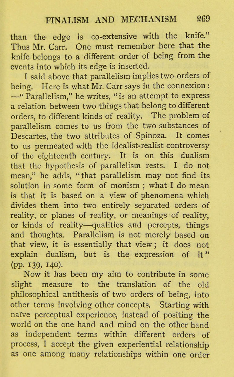 than the edge is co-extensive with the knife. Thus Mr. Carr. One must remember here that the knife belongs to a different order of being from the events into which its edge is inserted. I said above that parallelism implies two orders of being. Here is what Mr. Carr says in the connexion : — Parallelism, he writes,  is an attempt to express a relation between two things that belong to different orders, to different kinds of reality. The problem of parallelism comes to us from the two substances of Descartes, the two attributes of Spinoza. It comes to us permeated with the idealist-realist controversy of the eighteenth century. It is on this dualism that the hypothesis of parallelism rests. I do not mean, he adds, that parallelism may not find its solution in some form of monism ; what I do mean is that it is based on a view of phenomena which divides them into two entirely separated orders of reality, or planes of reality, or meanings of reality, or kinds of reality—qualities and percepts, things and thoughts. Parallelism is not merely based on that view, it is essentially that view; it does not explain dualism, but is the expression of it (pp. 139, 140). Now it has been my aim to contribute in some slight measure to the translation of the old philosophical antithesis of two orders of being, into other terms involving other concepts. Starting with na'fve perceptual experience, instead of positing the world on the one hand and mind on the other hand as independent terms within different orders of process, I accept the given experiential relationship as one among many relationships within one order