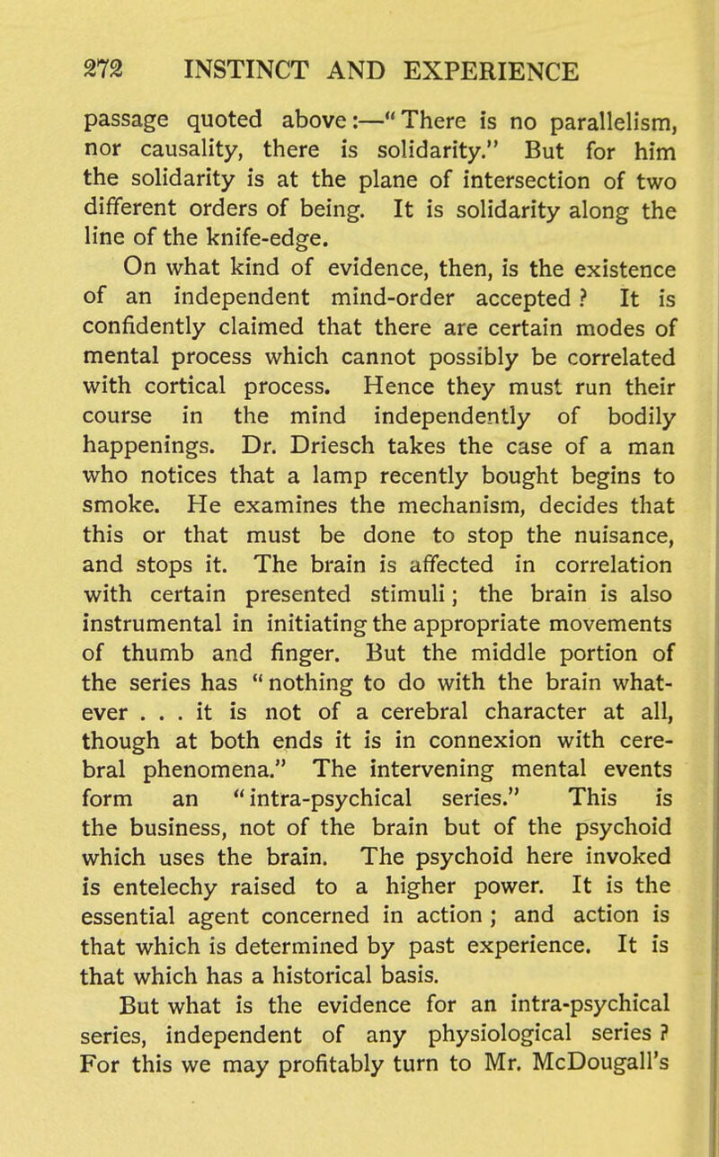 passage quoted above:—There is no parallelism, nor causality, there is solidarity. But for him the solidarity is at the plane of intersection of two different orders of being. It is solidarity along the line of the knife-edge. On what kind of evidence, then, is the existence of an independent mind-order accepted ? It is confidently claimed that there are certain modes of mental process which cannot possibly be correlated with cortical process. Hence they must run their course in the mind independently of bodily happenings. Dr. Driesch takes the case of a man who notices that a lamp recently bought begins to smoke. He examines the mechanism, decides that this or that must be done to stop the nuisance, and stops it. The brain is affected in correlation with certain presented stimuli; the brain is also instrumental in initiating the appropriate movements of thumb and finger. But the middle portion of the series has nothing to do with the brain what- ever ... it is not of a cerebral character at all, though at both ends it is in connexion with cere- bral phenomena. The intervening mental events form an  intra-psychical series. This is the business, not of the brain but of the psychoid which uses the brain. The psychoid here invoked is entelechy raised to a higher power. It is the essential agent concerned in action ; and action is that which is determined by past experience. It is that which has a historical basis. But what is the evidence for an intra-psychical series, independent of any physiological series ? For this we may profitably turn to Mr. McDougall's