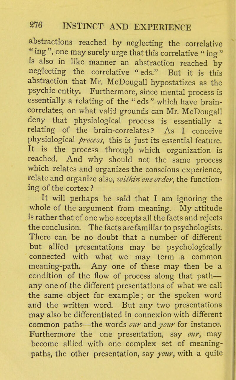 abstractions reached by neglecting the correlative  ing , one may surely urge that this correlative  ing  is also in like manner an abstraction reached by neglecting the correlative  eds. But it is this abstraction that Mr. McDougall hypostatizes as the psychic entity. Furthermore, since mental process is essentially a relating of the  eds  which have brain- correlates, on what valid grounds can Mr. McDougall deny that physiological process is essentially a relating of the brain-correlates? As I conceive physiological process, this is just its essential feature. It is the process through which organization is reached. And why should not the same process which relates and organizes the conscious experience, relate and organize also, within one order, the function- ing of the cortex} It will perhaps be said that I am ignoring the whole of the argument from meaning. My attitude is rather that of one who accepts all the facts and rejects the conclusion. The facts are familiar to psychologists. There can be no doubt that a number of different but allied presentations may be psychologically connected with what we may term a common meaning-path. Any one of these may then be a condition of the flow of process along that path— any one of the different presentations of what we call the same object for example; or the spoken word and the written word. But any two presentations may also be differentiated in connexion with different common paths—the words our and your for instance. Furthermore the one presentation, say our, may become allied with one complex set of meaning- paths, the other presentation, say yotir^ with a quite