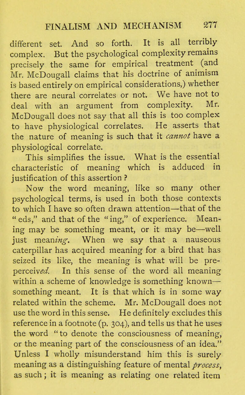 different set. And so forth. It is all terribly complex. But the psychological complexity remains precisely the same for empirical treatment (and Mr. McDougall claims that his doctrine of animism is based entirely on empirical considerations,) whether there are neural correlates or not. We have not to deal with an argument from complexity. Mr. McDougall does not say that all this is too complex to have physiological correlates. He asserts that the nature of meaning is such that it cannot have a physiological correlate. This simplifies the issue. What is the essential characteristic of meaning which is adduced in justification of this assertion ? Now the word meaning, like so many other psychological terms, is used in both those contexts to which I have so often drawn attention—that of the  eds, and that of the  ing, of experience. Mean- ing may be something meant, or it may be—well just mean?«^. When we say that a nauseous caterpillar has acquired meaning for a bird that has seized its like, the meaning is what will be pre- perceiv^^. In this sense of the word all meaning within a scheme of knowledge is something known— something meant. It is that which is in some way related within the scheme. Mr. McDougall does not use the word in this sense. He definitely excludes this reference in a footnote (p. 304), and tells us that he uses the word  to denote the consciousness of meaning, or the meaning part of the consciousness of an idea. Unless I wholly misunderstand him this is surely meaning as a distinguishing feature of mental process, 1 as such; it is meaning as relating one related item