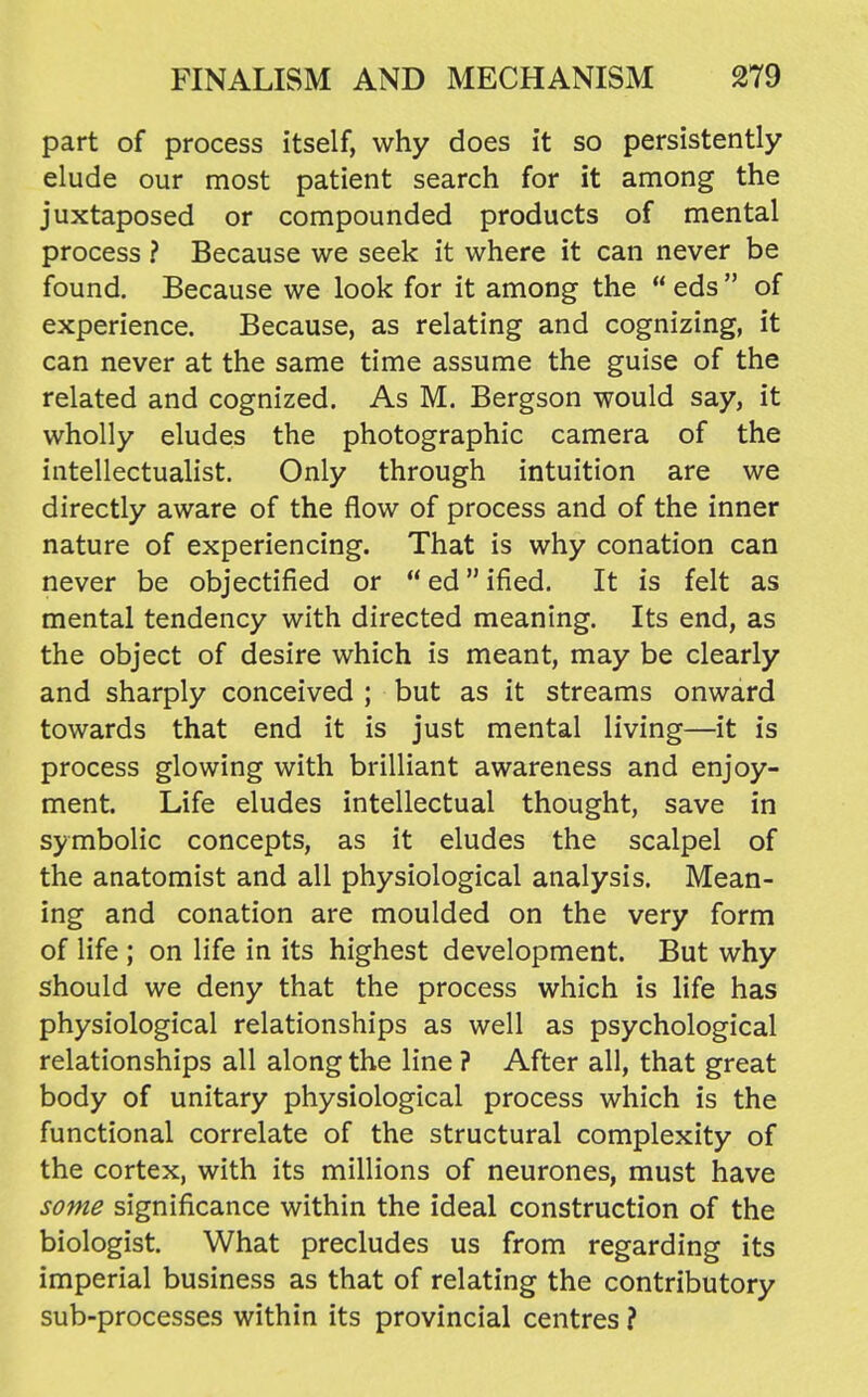 part of process itself, why does it so persistently elude our most patient search for it among the juxtaposed or compounded products of mental process ? Because we seek it where it can never be found. Because we look for it among the  eds  of experience. Because, as relating and cognizing, it can never at the same time assume the guise of the related and cognized. As M. Bergson would say, it wholly eludes the photographic camera of the intellectualist. Only through intuition are we directly aware of the flow of process and of the inner nature of experiencing. That is why conation can never be objectified or  ed ified. It is felt as mental tendency with directed meaning. Its end, as the object of desire which is meant, may be clearly and sharply conceived ; but as it streams onward towards that end it is just mental living—it is process glowing with brilliant awareness and enjoy- ment. Life eludes intellectual thought, save in symbolic concepts, as it eludes the scalpel of the anatomist and all physiological analysis. Mean- ing and conation are moulded on the very form of life ; on life in its highest development. But why should we deny that the process which is life has physiological relationships as well as psychological relationships all along the line ? After all, that great body of unitary physiological process which is the functional correlate of the structural complexity of the cortex, with its millions of neurones, must have some significance within the ideal construction of the biologist. What precludes us from regarding its imperial business as that of relating the contributory sub-processes within its provincial centres ?